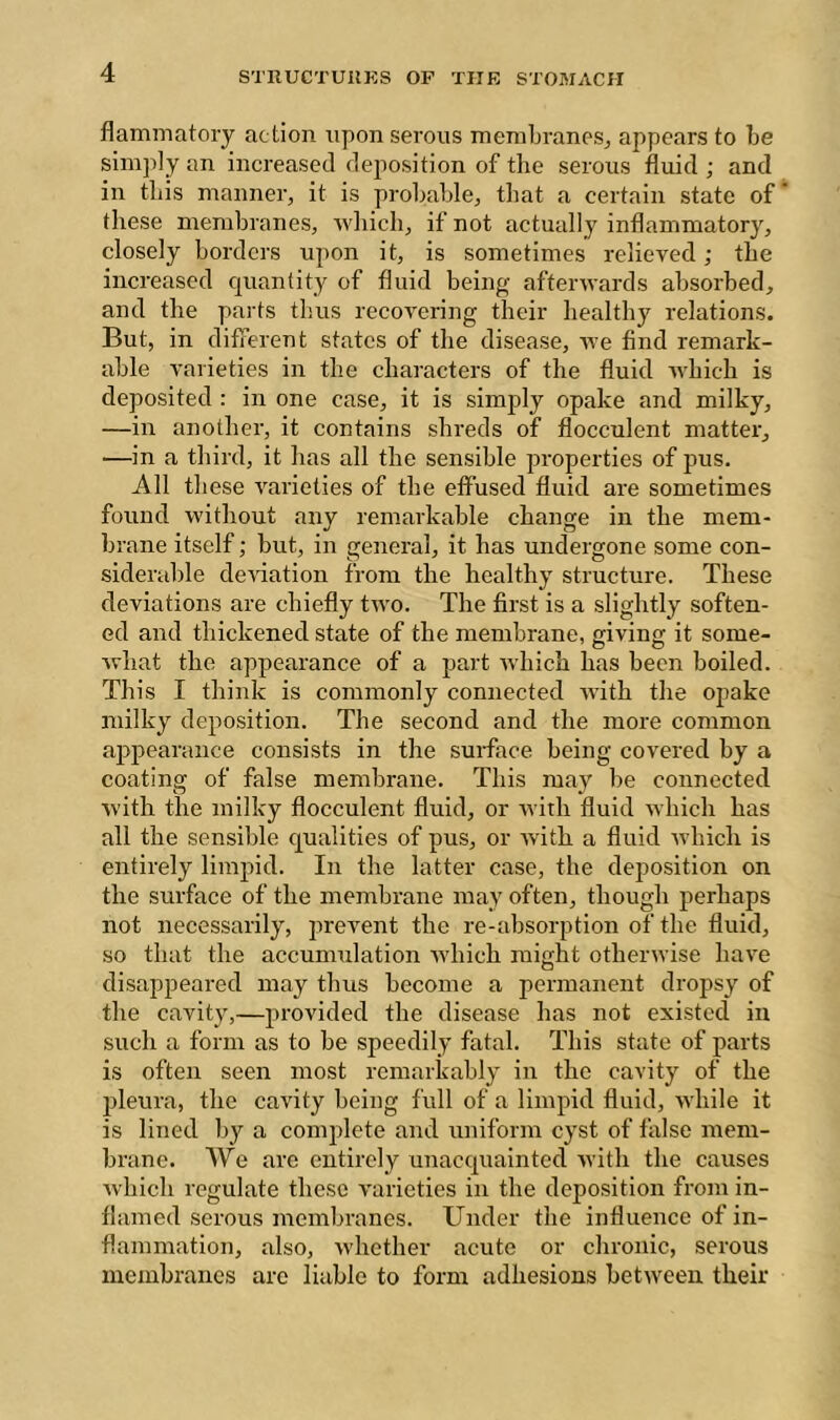 flammatoiy ac tion npon serous memLraneSj appears to be simjily an increased dejiosition of the serous fluid ; and in this manner, it is probable, that a certain state of these membranes, ■which, if not actually inflammatory, closely horders upon it, is sometimes relieved ; the increased c[uantity of fluid being afterwards absorbed, and the parts thus recovering their healthy relations. But, in different states of the disease, we find remark- able varieties in the characters of the fluid which is deposited : in one case, it is simply opake and milky, —in another, it contains shreds of flocculent matter, —in a third, it has all the sensible properties of pus. All these r^arieties of the effused fluid are sometimes found without any remarkable change in the mem- brane itself ; but, in general, it has undergone some con- siderable deviation from the healthy structure. These deviations are chiefly two. The first is a slightly soften- ed and thickened state of the membrane, giving it some- what the appearance of a part Avhich has been boiled. This I think is commonly connected with the opake milky deposition. The second and the more common appearance consists in the surface being covered by a coating of false membrane. This may be connected with the milky flocculent fluid, or with fluid which has all the sensible qualities of pus, or tvith a fluid which is entirely limpid. In the latter case, the deposition on the surface of the membrane may often, though perhaps not necessarily, prevent the re-absorption of the fluid, so that the accumulation which might otherwise have disappeared may thus become a permanent dropsy of the cavity,—provided the disease has not existed in such a form as to be speedily fatal. This state of parts is often seen most remarkably in the cavity of the j)leura, the cavity being full of a limpid fluid, while it is lined by a comjdete and uniform cyst of false mem- brane. We are entirely unacquainted with the causes Avhich regulate these varieties in the deposition from in- flamed serous membranes. Under the influence of in- flammation, also, whether acute or chronic, serous membranes arc liable to form adhesions between their