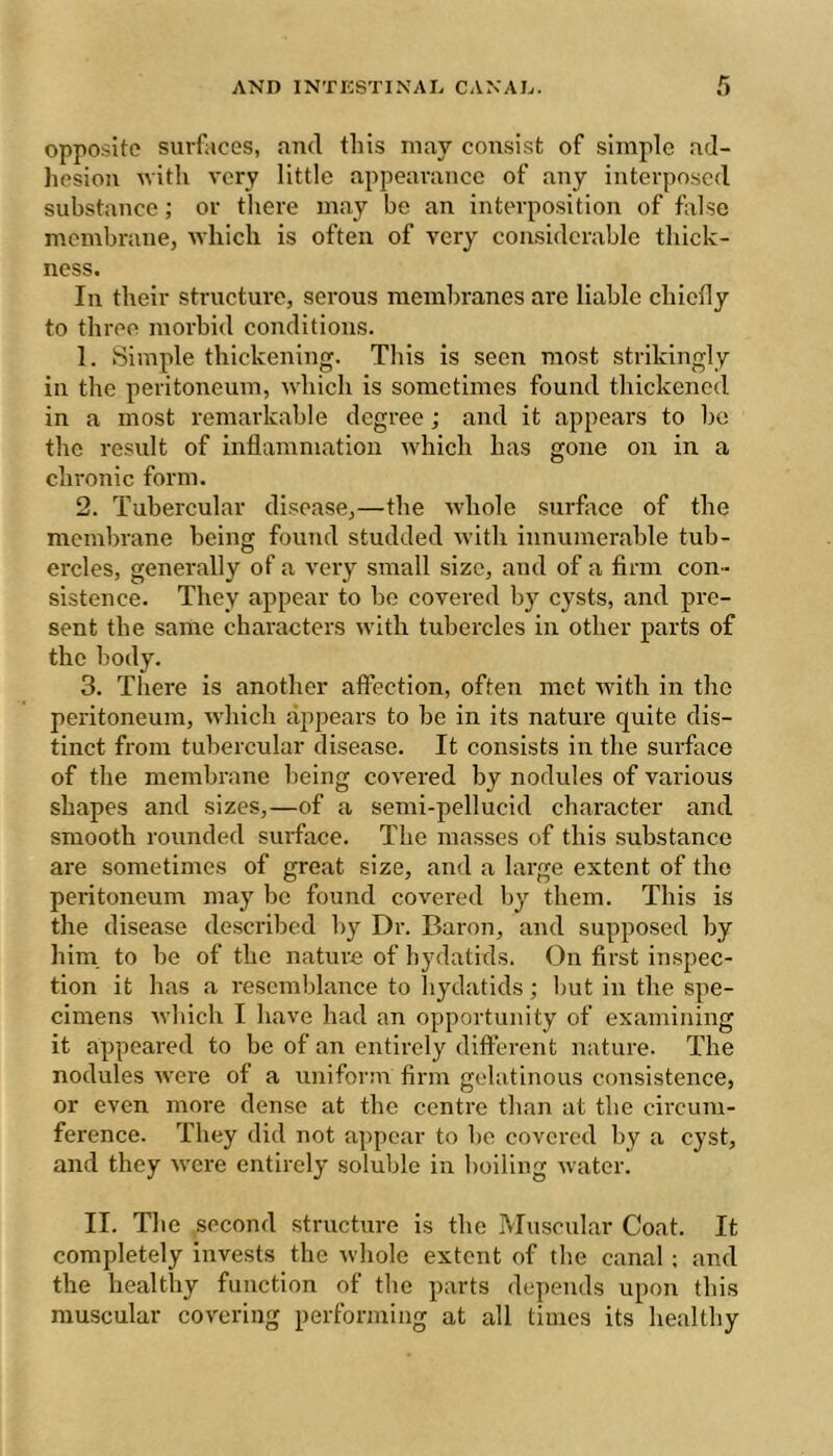 opposite surfaces, aud this may consist of simple ad- hesion nith very little appearance of any interposed substance ; or there may be an interposition of false membrane, Avhich is often of very considerable tliick- ness. In their structure, serous membranes are liable chiefly to three morbid conditions. 1. Simple thickening. This is seen most strikingly in the peritoneum, which is sometimes found thickened in a most remarkable degree ; and it appeal's to be the result of inflammation which has gone on in a chronic form. 2. Tubercular disease,—the whole surface of the membrane being found studded with innumerable tub- ercles, generally of a very small size, and of a firm con- sistence. They appear to be covered by cysts, and pre- sent the same characters with tubercles in other parts of the body. 3. There is another affection, often met with in the peritoneum, which appears to be in its nature quite dis- tinct from tubercular disease. It consists in the surface of the membrane being covered by nodules of various shapes and sizes,—of a semi-pellucid character and smooth rounded suiface. The masses of this substance are sometimes of great size, and a large extent of the peritoneum may be found covered by them. This is the disease described by Dr. Baron, and supposed by him, to he of the nature of hydatids. On first inspec- tion it has a resemblance to hydatids ; but in the spe- cimens which I have had an opportunity of examining it appeared to be of an entirely different nature. The nodules were of a uniform firm gelatinous consistence, or even more dense at the centre than at the circum- ference. They did not appear to be covered by a cyst, and they were entirely soluble in boiling water. II. The second structure is the Muscular Coat. It completely invests the whole extent of the canal ; and the healthy function of the parts depends upon this muscular covering performing at all times its healthy