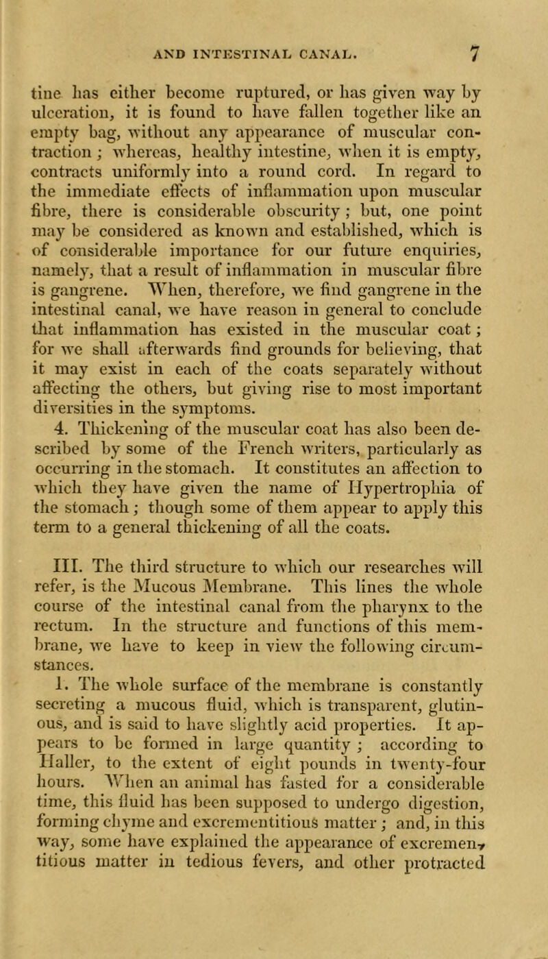 tine lias cither become ruptured, or has given way hy ulceration, it is found to have fallen together like an empty bag, without any appearance of muscular con- traction ; whereas, healthy intestine, when it is empty, contracts uniformly into a round cord. In regard to the immediate effects of inflammation upon muscular fibi'e, there is considerable obscurity ; but, one point may be considered as known and established, which is of consideralile importance for our futui’e enquiries, namely, that a result of inflammation in muscular fibre is gangrene. When, therefore, we find gangrene in the intestinal canal, we have reason in general to conclude that inflammation has existed in the muscular coat ; for we shall afterwards find grounds for believing, that it may exist in each of the coats separately without affecting the others, but giving rise to most important diversities in the symptoms. 4. Thickening of the muscular coat has also been de- scribed by some of the French Avriters, particularly as occurring in the stomach. It constitutes an affection to Avhich they have given the name of Hypertrophia of the stomach ; though some of them appear to apply this term to a general thickening of all the coats. III. The third structure to which our researches Avill refer, is the Mucous Membrane. This lines the Avhole course of the intestinal canal from the pharynx to the rectum. In the structure and functions of this mem- brane, Ave have to keep in vicAV the following circum- stances. 1. The AA'hole surface of the membrane is constantly secreting a mucous fluid, Avhich is transparent, glutin- ous, and is said to have slightly acid properties. It ap- pears to be formed in large quantity ; according to Haller, to the extent of eight pounds in tAventy-four hours. AVlien an animal has fasted for a considerable time, this fluid has been supposed to undergo digestion, forming chyme and excrementitiouS matter ; and, in tliis Avay, some have explained the appearance of excrement litious matter in tedious fevers, and other protracted