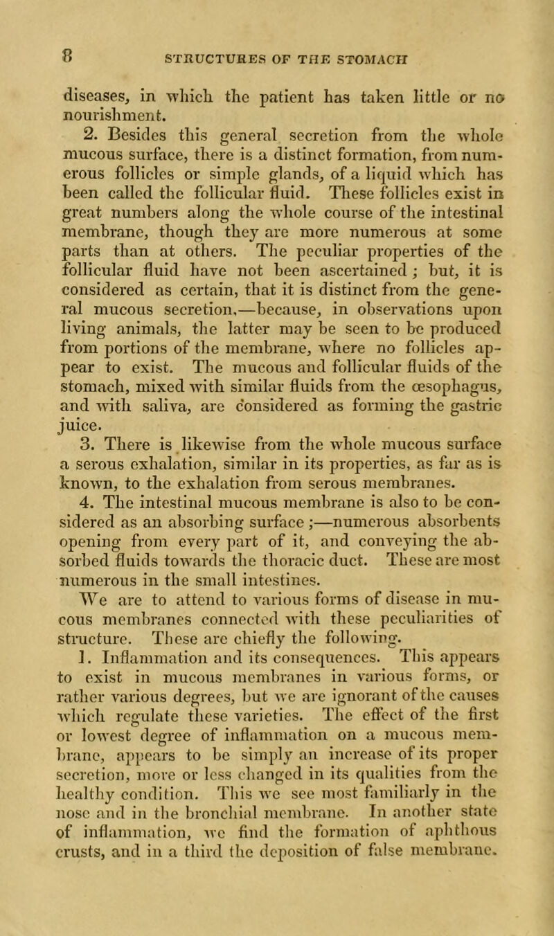 diseases, in wliicli the patient has taken little or no nourishment. 2. Besides this general secretion from the wliole mucous surface, there is a distinct formation, from num- erous follicles or simjde glands, of a liquid -which has been called the follicular fluid. These follicles exist in great numbers along the -^rliole course of the intestinal membrane, though they are more numerous at some parts than at others. The peculiar properties of the follicular fluid have not been ascertained ; but, it is considered as certain, that it is distinct from the gene- ral mucous secretion,—because, in observations upon living animals, the latter may be seen to be produced from portions of the membrane, where no follicles ap- pear to exist. The mucous and follicular fluids of the stomach, mixed with similar fluids from the oesophagus, and with saliva, are considered as forming the gastric juice. 3. There is likewise from the whole mucous surface a serous exhalation, similar in its properties, as far as is known, to the exhalation from serous membranes. 4. The intestinal mucous membrane is also to be con- sidered as an absorbing surface ;—numerous absorbents opening from every part of it, and conveying the ab- sorbed fluids towards the thoracic duct. These are most numerous in the small intestines. We are to attend to various forms of disease in mu- cous membranes connected rvith these peculiarities of structure. These are chiefly the following. 1. Inflammation and its consequences. This appears to exist in mucous membranes in various forms, or rather various degrees, but we are ignorant of the causes which rcp-ulate these vai’ieties. The eftcct of the first o ^ or lowest degree of inflammation on a mucous mem- brane, appears to be simply an increase of its proper secretion, more or less changed in its qualities from the healthy condition. This avo see most familiarly in the nose and in the bronchial membrane. In another state of inflammation, avc find tlie formation of aphthous crusts, and in a third the deposition of false membrane.