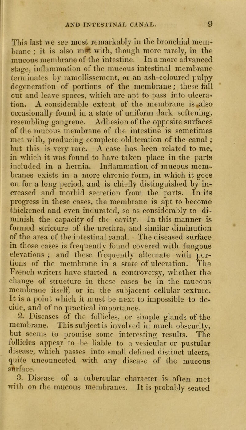 Tills last wc see most remarkably in the broncliial mem- brane ; it is also mrt with, tliou'^h more rarely, in the mucous membrane of the intestine. In a more advaneecl stage, inflammation of the mucous intestinal membrane terminates by raniollissement, or an ash-coloured ^mlpy degeneration of portions of the membrane ; these fall out and leave spaces, which are apt to jiass into ulcera- tion. A considerable extent of the membrane is ^Iso occasionally found in a state of uniform dark softening, resembling gangrene. Adhesion of the opposite surfaces of the mucous membrane of the intestine is sometimes met with, producing complete obliteration of the canal ; but this is very rare. A case has been related to me, in which it was found to have taken place in the parts included in a hernia. Inflammation of mucous mem- branes exists in a more chronic form, in which it goes on for a long period, and is chiefly distinguished by in- creased and morbid secretion from the parts. In its progress in these cases, the membrane is apt to become thickened and even indurated, so as considerably to di- minish the capacity of the cavity. In this manner is formed stricture of the urethra, and similar diminution of the area of the intestinal canal. The diseased surface in those cases is frequently found covered rvith fungous elevations ; and those frequently alternate with por- tions of the memlirane in a state of ulceration. The French writers have started a controversy, whether the change of structure in these cases be in the mucous membrane itself, or in the subjacent cellular texture. It is a point which it must be next to impossible to de- cide, and of no practical importance. 2. Diseases of the follicles, or simple glands of the membrane. This subject is involved in much obscurity, but seems to promise some interesting results. The follicles appear to be liable to a vesicular or pustular disease, which passes into small defined distinct ulcers, quite unconnected with any disease of the mucous snrface. 3. Disease of a tubercular character is often met with on the mucous membranes. It is probably seated