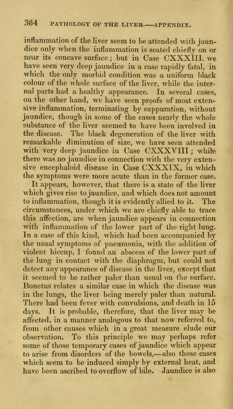 inflammation of the liver seem to be attended with jaun- dice only when the inflammation is seated chiefly on or near its concave surface ; but in Case CXXXIII. we have seen very deep jaundice in a case rapidly fatah in which the only morbid condition was a uniform black colour of the whole surface of the liver, while the inter- nal parts had a healthy appearance. In several cases, on the other hand, we have seen prpofs of most exten- sive inflammation, terminating by supjmration, without jaundice, though in some of the cases nearly the whole substance of the liver seemed to have been involved in the disease. The black degeneration of the liver with remarkable diminution of size, we have seen attended with very deep jaundice in Case CXXXVIII ; while there was no jaundice in connection Avith the very exten- sive encephaloid disease in Case CXXXIX, in which the symptoms were more acute than in the former case. It appears, however, that there is a state of the liver which gives rise to jaundice, and which does not amount to inflammation, though it is CAudently allied to it. The circumstances, under which Ave are chiefly able to trace this affection, are AA^hen jaundice appears in connection Avith inflammation of the loAver part of the right lung. In a case of this kind, which had been accompanied by the usual symjAtoms of pneumonia, Avith the addition of violent hiccup, I found an abscess of the loAA^er part .of the lung in contact Avith the diaphragm, but could not detect any appearance of disease in the liver, except that it seemed to be rather paler than usual on the surface. Bonetus relates a similar case in Avhich the disease aa'us in the lungs, the liver being merely paler than natural. There had been fever Avith convulsions, and death in 15 days. It is probable, therefore, that the liver may be affected, in a manner analogous to that noAv referred to, from other causes Avhich in a great measure elude our observation. To this principle avc may perhaps refer some of those temporary cases of jaundice Avhich appear to arise from disorders of the boAvels,—also those cases which seem to be induced simply by external heat, and have been ascribed to oveiHoAV of bile. Jaundice is also