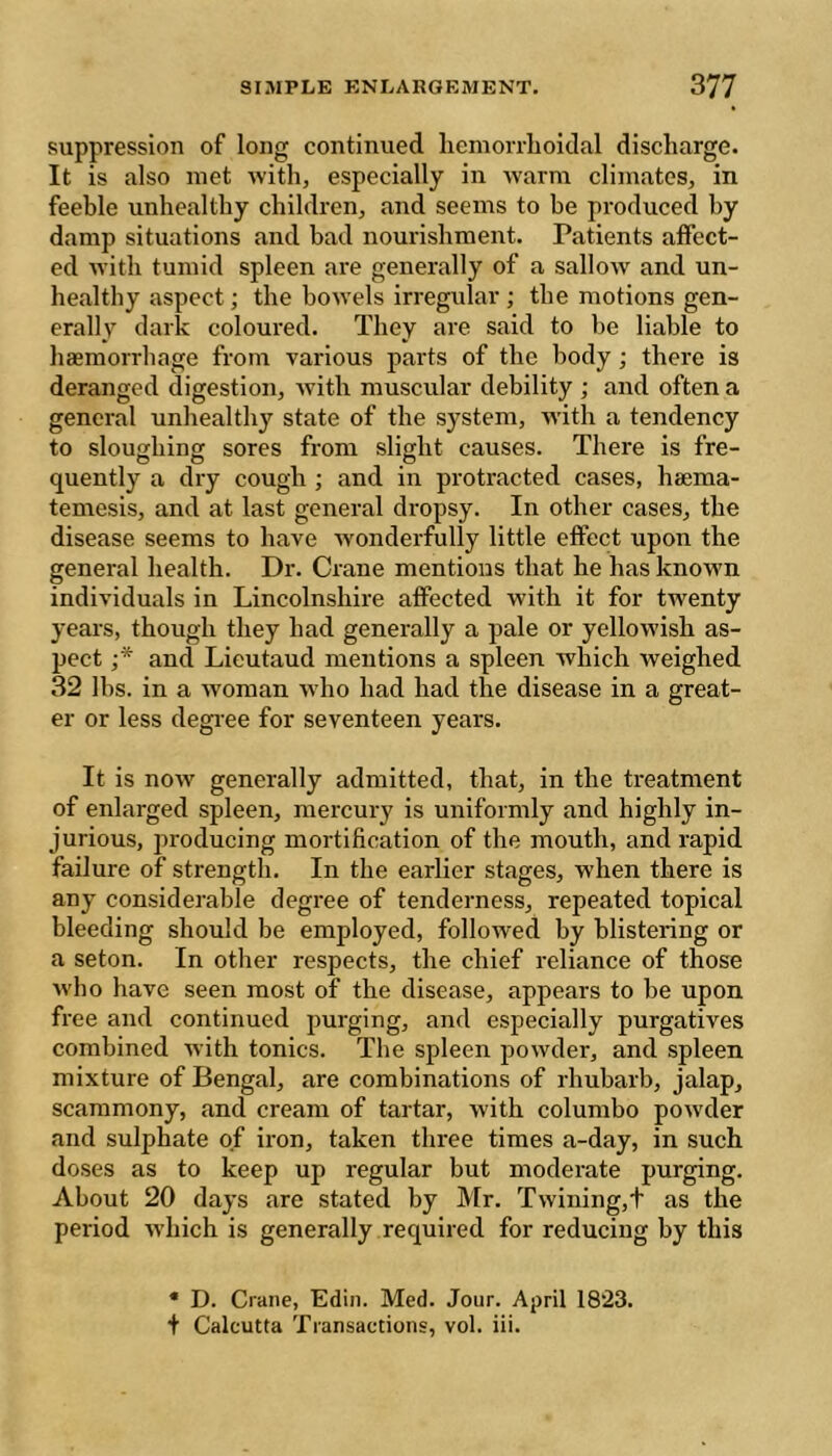 suppression of long continued hemorrlioidal discharge. It is also met with, especially in Avarm climates, in feeble unhealthy children, and seems to be produced by damp situations and bad nourishment. Patients affect- ed Avith tumid spleen are generally of a salloAV and un- healthy aspect ; the hoAA’els irregular ; the motions gen- erally dark coloured. They are said to he liable to haemorrhage from various parts of the body ; there is deranged digestion, Avith muscular debility ; and often a general unhealthy state of the system, Avith a tendency to sloughing sores from slight causes. There is fre- quently a dry cough ; and in protracted cases, hsema- temesis, and at last general dropsy. In other cases, the disease seems to have Avonderfully little effect upon the general health. Dr. Crane mentions that he has known individuals in Lincolnshire affected with it for twenty years, though they had generally a pale or yelloAvish as- pect and Lieutaud mentions a spleen which weighed 32 lbs. in a Avoman Avho had had the disease in a great- er or less degree for seventeen years. It is noAv generally admitted, that, in the treatment of enlarged spleen, mercury is uniformly and highly in- jurious, producing mortification of the mouth, and rapid failure of strength. In the earlier stages, when there is any considerable degree of tenderness, repeated topical bleeding should be employed, folloAved by blistering or a seton. In other respects, the chief reliance of those Avho have seen most of the disease, appears to be upon free and continued purging, and especially purgatives combined Avith tonics. The spleen poAvder, and spleen mixture of Bengal, are combinations of rhubarb, jalap, scammony, and cream of tartar, Avith columbo poAvder and sulphate of iron, taken three times a-day, in such doses as to keep up regular but moderate purging. About 20 days are stated by Mr. Twining,t as the period Avhich is generally required for reducing by this * D. Crane, Edin. Med. Jour. April 1823. •f Calcutta Transactions, voi. iii.