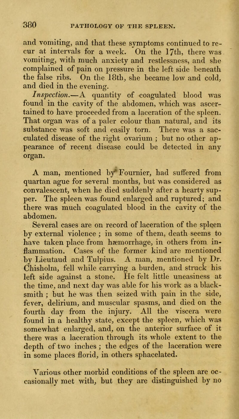 and vomiting, and that these symptoms continued to re- cur at intervals for a week. On the 17th, there was vomiting, with much anxiety and restlessness, and she complained of pain on pressure in the left side beneath the false ribs. On the 18th, she became low and cold, and died in the evening. Inspection.—A quantity of coagulated blood was found in the cavity of the abdomen, which was ascer- tained to have proceeded from a laceration of the spleen. That organ was of a paler colour than natural, and its substance was soft and easily torn. There was a sac- culated disease of the right ovarium ; but no other ap- pearance of recent disease could be detected in any organ. A man, mentioned by* Fournier, had suffered from quartan ague for several months, but was considered as convalescent, when he died suddenly after a hearty sup- per. The spleen was found enlarged and ruptured; and there was much coagulated blood in the cavity of the abdomen. Several cases are on record of laceration of the spleen by external violence ; in some of them, death seems to have taken place from haemorrhage, in others from in- flammation. Cases of the former kind are mentioned by Lieutaud and Tulpius. A man, mentioned by Dr. Chisholm, fell wdiilc carrying a burden, and strack his left side against a stone. He felt little uneasiness at the time, and next day was able for his ■work as a black- smith ; but he was then seized with pain in the side, fever, delirium, and muscular spasms, and died on the fourth day from the injury. All the viscera -were found in a healthy state, except the spleen, which was somewhat enlarged, and, on the anterior surface of it there was a laceration through its whole extent to the depth of two inches ; the edges of the laceration were in some places florid, in others sphacelated. Various other morbid conditions of the spleen are oc- casionally met with, but they are distinguished by no