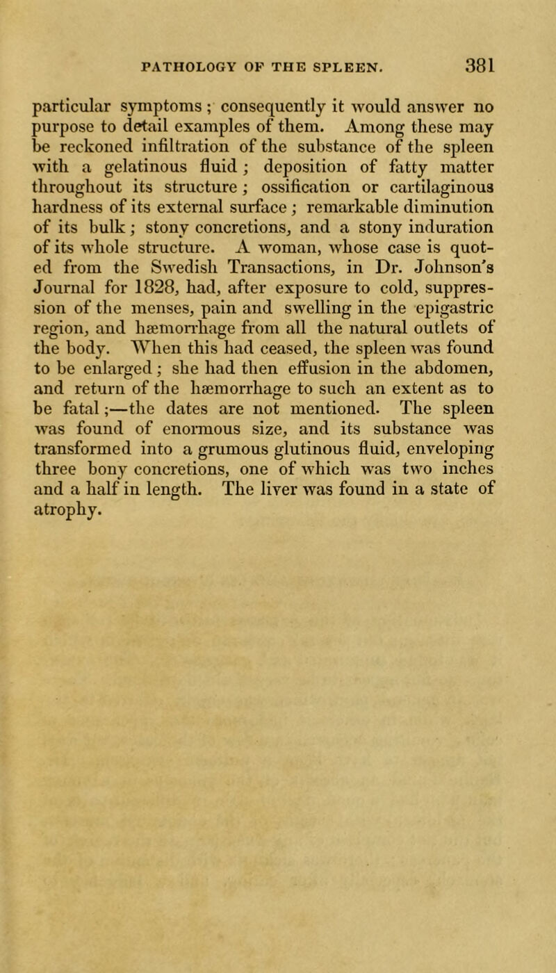 particiilar symptoms ; consequently it would answer no purpose to detail examples of them. Among these may be reckoned infiltration of the substance of the spleen with a gelatinous fluid ; deposition of fatty matter throughout its structure ; ossification or cartilaginous hardness of its external surface ; remarkable diminution of its bulk ; stony concretions, and a stony induration of its whole structure. A woman, whose case is quot- ed from the Swedish Transactions, in Dr. Johnson's Journal for 1828, had, after exposure to cold, suppres- sion of the menses, pain and swelling in the epigastric region, and heemon-hage from all the natural outlets of the body. When this had ceased, the spleen was found to be enlarged ; she had then effusion in the abdomen, and return of the haeraorrhaije to such an extent as to be fatal ;—the dates are not mentioned. The spleen was found of enormous size, and its substance was transformed into a grumous glutinous fluid, enveloping three bony concretions, one of which was two inches and a half in length. The liver was found in a state of atrophy.