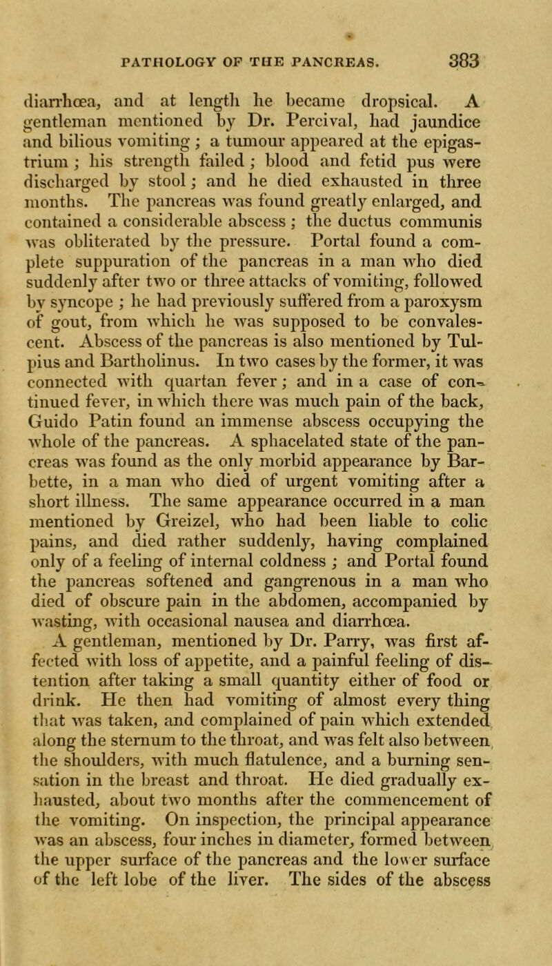 (lian'hcea, and at length he beeame dropsical. A gentleman mentioned by Dr. Percival, had jaundice and bilious vomiting ; a tumour appeared at the epigas- trium ; his strength failed ; blood and fetid pus were discharged by stool ; and he died exhausted in three months. The pancreas was found greatly enlarged, and contained a considerable abscess ; the ductus communis was obliterated by the pressure. Portal found a com- plete suppuration of the pancreas in a man who died suddenly after two or three attacks of vomiting, followed by syncope ; he had previously suffered from a paroxysm of gout, from which he was supposed to be convales- cent. Abscess of the pancreas is also mentioned by Tul- pius and Bartholinus. In two cases by the former, it was connected with cjuartan fever ; and in a case of con-^ tinned fever, in Avhich there was much pain of the back, Guido Patin found an immense abscess occupying the whole of the pancreas. A sphacelated state of the pan- creas was found as the only morbid appearance by Bar- bette, in a man who died of urgent vomiting after a short iUness. The same appearance occurred in a man mentioned by Greizel, who had been liable to colic pains, and died rather suddenly, having complained only of a feeling of internal coldness ; and Portal found the pancreas softened and gangrenous in a man who died of obscure pain in the abdomen, accompanied by wasting, with occasional nausea and dian-hcea. A gentleman, mentioned by Dr. Pan-y, Avas first af- fected with loss of appetite, and a painful feeling of dis- tention after taking a small c^uantity either of food or drink. He then had vomiting of almost every thing that Avas taken, and complained of pain which extended along the sternum to the throat, and Avas felt also between the shoulders, with much flatulence, and a burning sen- sation in the breast and throat. Pie died gradually ex- hausted, about tAvo months after the commencement of the vomiting. On inspection, the principal appearance Avas an abscess, four inches in diameter, formed betAveen the upper surface of the pancreas and the lower siuface of the left lobe of the liver. The sides of the abscess