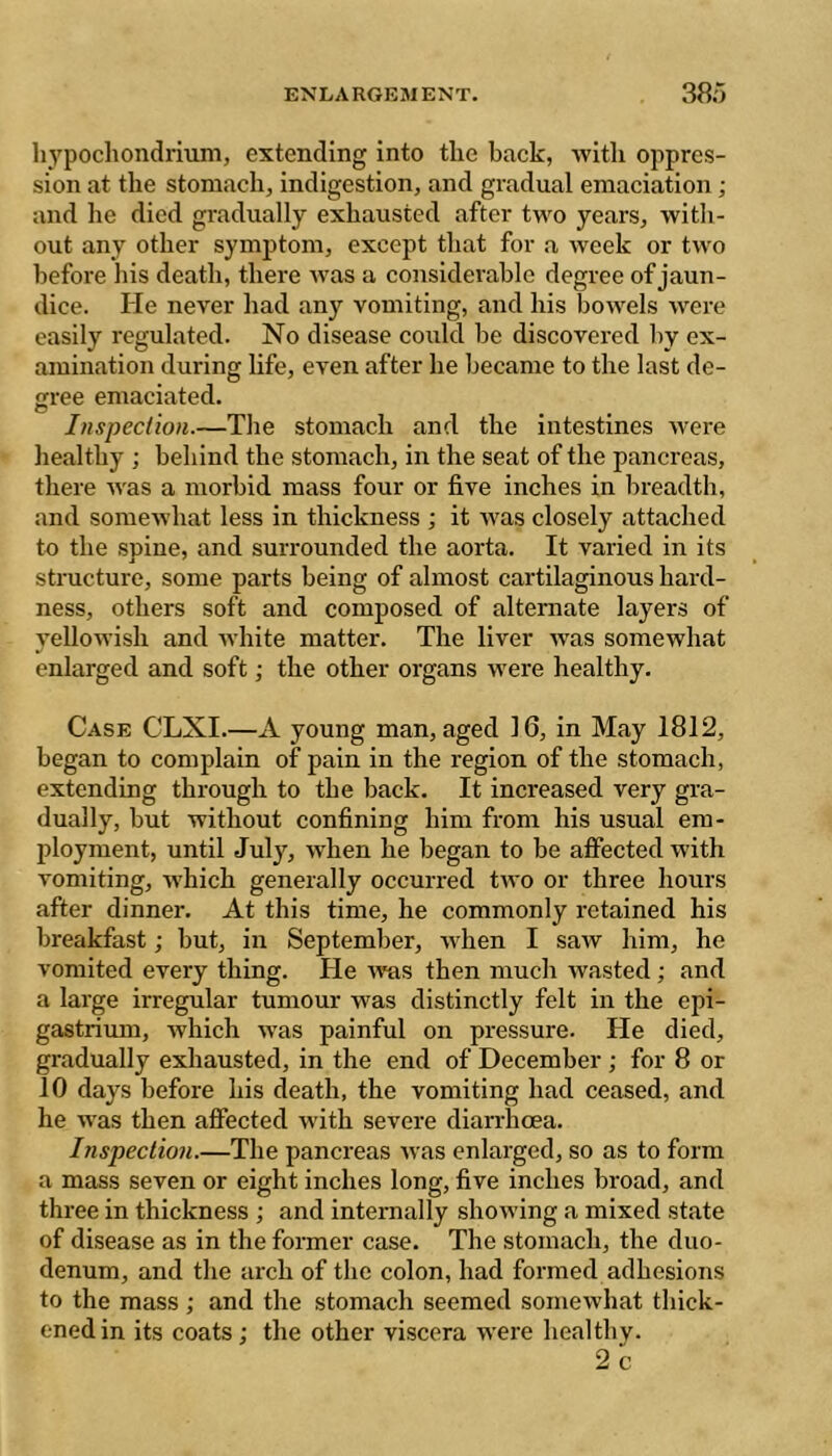 ENLARGEMENT. 380 hypochondrium, extending into the back, with oppres- sion at the stomach, indigestion, and gradual emaciation ; and he died gradually exhausted after two years, with- out any other symptom, except that for a week or two before his death, there was a considerable degree of jaun- dice. He never had any vomiting, and his bowels Avere easily regulated. No disease could be discovered by ex- amination during life, even after he became to the last de- cree emaciated. Inspection.—The stomach and the intestines were healthy ; behind the stomach, in the seat of the pancreas, there Avas a morbid mass four or five inches in breadth, and someAA'hat less in thickness ; it Avas closely attached to the spine, and surrounded the aorta. It varied in its structure, some parts being of almost cartilaginous hard- ness, others soft and composed of alternate layers of yelloAvish and AA'hite matter. The liver Avas somewhat enlarged and soft ; the other organs were healthy. Case CLXI.—A young man, aged 16, in May 1812, began to complain of pain in the region of the stomach, extending through to the back. It increased very gra- dually, but without confining him from his usual em- ployment, until July, Avhen he began to be affected Avith vomiting, Avhich generally occurred tAvo or three hours after dinner. At this time, he commonly retained his breakfast ; but, in September, aa hen I saAV him, he vomited every thing. He aatis then much Avasted ; and a large irregular tumour was distinctly felt in the epi- gastrium, Avhich AA'as painful on pressure. He died, gradually exhausted, in the end of December ; for 8 or 10 days before his death, the vomiting had ceased, and he was then affected with severe diarrhoea. Inspection.—The pancreas Avas enlarged, so as to form a mass seven or eight inches long, five inches broad, and three in thickness ; and internally shoAving a mixed state of disease as in the former case. The stomach, the duo- denum, and the arch of the colon, had formed adhesions to the mass ; and the stomach seemed somewhat thick- ened in its coats ; the other viscera were healthy. 2c