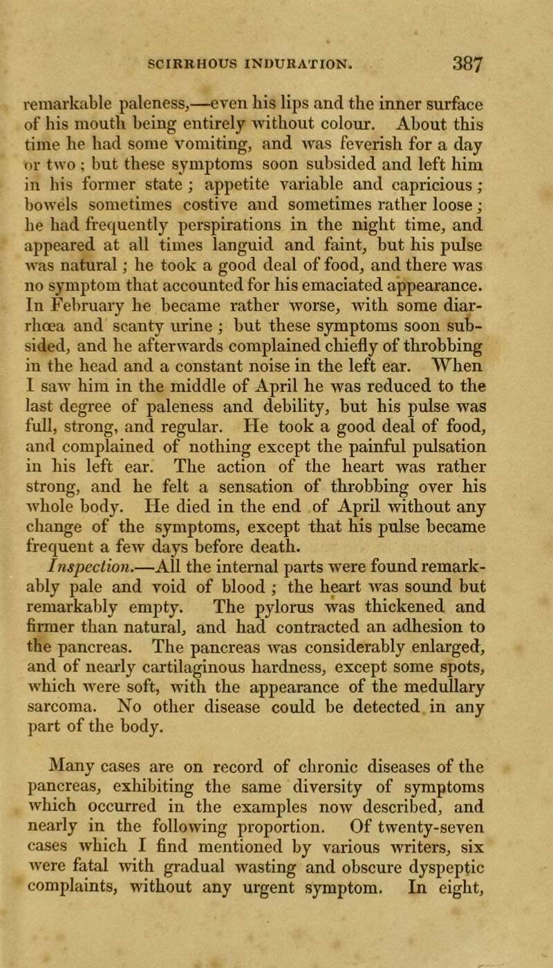 remarkable paleness,—even his lips and the inner surface of his mouth being entirely without colour. About this time he had some vomiting, and was feverish for a day or two ; but these symptoms soon subsided and left him in his fonner state ; appetite variable and capricious ; bowels sometimes costive and sometimes rather loose ; he had frequently perspirations in the night time, and appeared at all times languid and faint, but his pulse was natural ; he took a good deal of food, and there was no symptom that aecounted for his emaciated appearance. In February he beeame rather worse, with some diar- rhoea and scanty urine ; but these symptoms soon sub- sided, and he afterwards eomplained ehiefly of throbbing in the head and a constant noise in the left ear. When I saw him in the middle of April he was reduced to the last degree of paleness and debility, but his pulse was full, strong, and regular. He took a good deal of food, and complained of nothing except the painful pulsation in his left ear. The action of the heart was rather strong, and he felt a sensation of throbbing over his Avhole body. He died in the end of April without any change of the symptoms, except that his pulse became frequent a few days before death. Inspection.—All the internal parts were found remark- ably pale and void of blood ; the heart was sound but remarkably empty. The pylorus was thickened and firmer than natural, and had contracted an adhesion to the pancreas. The pancreas was considerably enlarged, and of nearly cartilaginous hardness, except some spots, which were soft, with the appearance of the medullary sarcoma. No other disease could be detected in any part of the body. Many cases are on record of chronic diseases of the pancreas, exhibiting the same diversity of symptoms which occurred in the examples now described, and nearly in the following proportion. Of twenty-seven cases which I find mentioned by various Avriters, six Avere fatal Avith gradual Avasting and obscure dyspeptic complaints, without any urgent symptom. In eight.