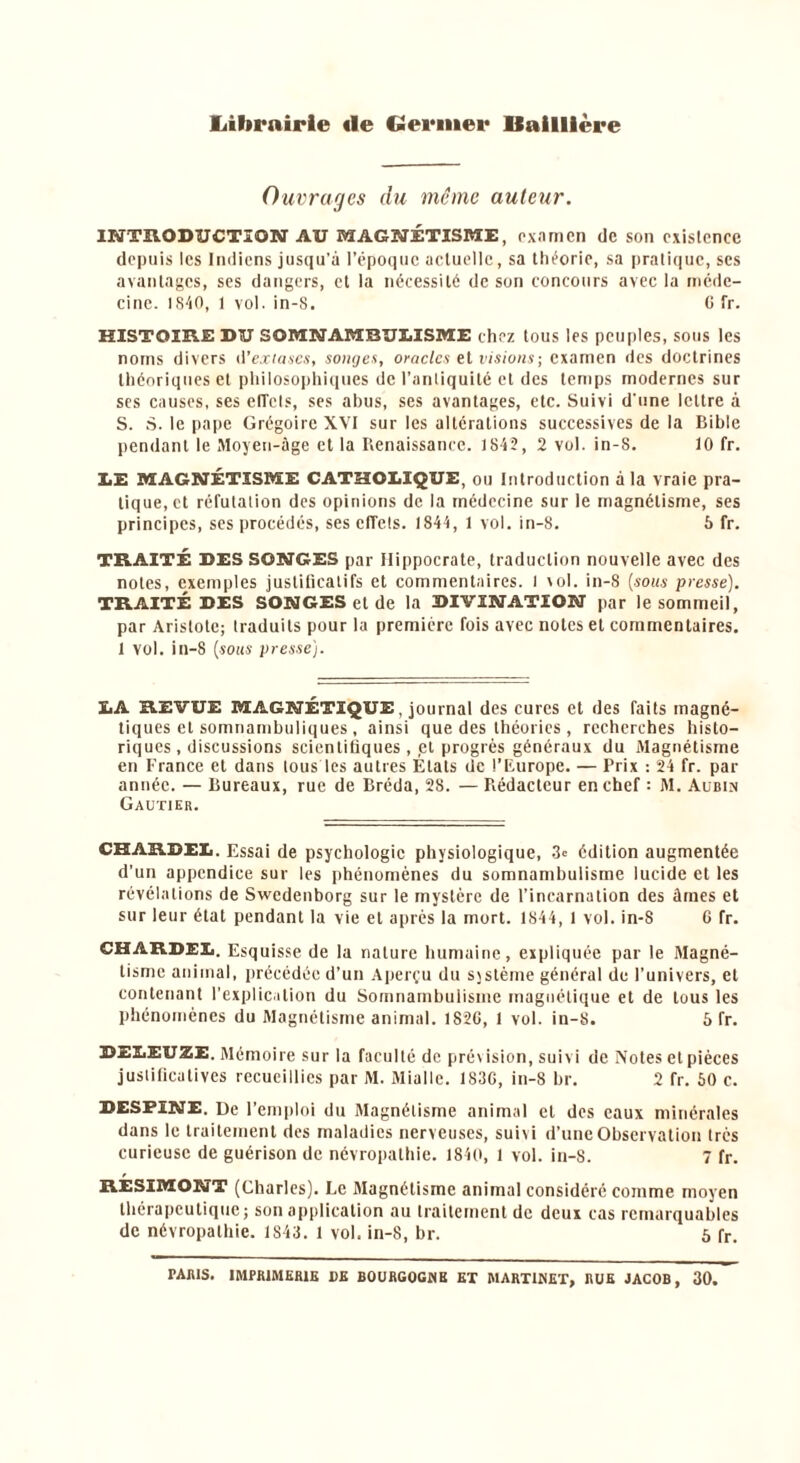 Librairie «le Germer Baillière Ouvrages du même auteur. INTRODUCTION AU MAGNÉTISME, examen de son exislence depuis les Indiens jusqu’à l’époque actuelle, sa théorie, sa pratique, ses avantages, ses dangers, et la nécessité de son concours avec la méde- cine. 1S40, 1 vol. in-S. C fr. HISTOIRE DU SOMNAMBULISME chez tous les peuples, sous les noms divers d'extases, songea, oracles et visions ; examen des doctrines théoriques et philosophiques de l’antiquité et des temps modernes sur ses causes, ses efTels, ses abus, ses avantages, etc. Suivi d'une lettre à S. S. le pape Grégoire XYI sur les altérations successives de la Bible pendant le Moyen-âge et la Renaissance. 1842, 2 vol. in-S. 10 fr. LE MAGNÉTISME CATHOLIQUE, ou Introduction à la vraie pra- tique, et réfutation des opinions de la médecine sur le magnétisme, ses principes, ses procédés, ses effets. 1844, 1 vol. in-8. 6 fr. TRAITÉ DES SONGES par Hippocrate, traduction nouvelle avec des notes, exemples justificatifs et commentaires, l vol. in-8 (sous presse). TRAITÉ DES SONGES et de la DIVINATION par le sommeil, par Aristote; traduits pour la première fois avec notes et commentaires. 1 vol. in-8 (sous presse). LA REVUE MAGNÉTIQUE, journal des cures et des faits magné- tiques et somnambuliques, ainsi que des théories, recherches histo- riques, discussions scientifiques ,,et progrès généraux du Magnétisme en France et dans tous les autres Étals de l’Europe. — Prix : 24 fr. par année. — Bureaux, rue de Bréda, 28. — Rédacteur en chef : M. Aubin Gautier. CHARDEL. Essai de psychologie physiologique, 3e édition augmentée d’un appendice sur les phénomènes du somnambulisme lucide et les révélations de Swedenborg sur le mystère de l’incarnation des âines et sur leur état pendant la vie et après la mort. 1844, 1 vol. in-8 6 fr. CHARDEL. Esquisse de la nature humaine, expliquée par le Magné- tisme animal, précédée d’un Aperçu du système général de l’univers, et contenant l’explication du Somnambulisme magnétique et de tous les phénomènes du Magnétisme animal. 1826, 1 vol. in-8. 5 fr. DELEUZE. Mémoire sur la faculté de prévision, suivi de Notes et pièces justificatives recueillies par M. Mialle. 1836, in-8 br. 2 fr. 50 c. DESTINE. De l’emploi du Magnétisme animal et des eaux minérales dans le traitement des maladies nerveuses, suivi d’une Observation très curieuse de guérison de névropathie. 1840, 1 vol. in-8. 7 fr. RESIMONT (Charles). Le Magnétisme animal considéré comme moyen thérapeutique; son application au traitement de deux cas remarquables de névropathie. 1843. 1 vol, in-8, br. 5 fr. TARIS. IMPRIMERIE DE BOURGOGNE ET MARTINET, RUE JACOB, 30.