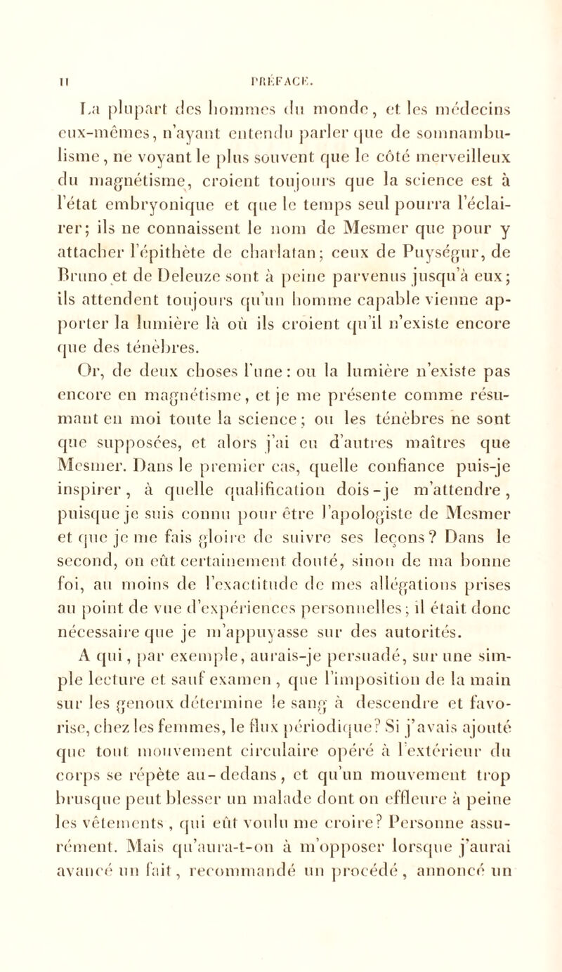 La plupart des hommes du monde, et les médecins eux-mêmes, n’avant entendu parler que de somnambu- lisme, ne voyant le plus souvent que le côté merveilleux du magnétisme, croient toujours que la science est à l’état embryonique et que le temps seul pourra l’éclai- rer; ils ne connaissent le nom de Mesmer que pour y attacher l’épithète de charlatan; ceux de Puységur, de Bruno et de Deleuze sont à peine parvenus jusqu’à eux; ils attendent toujours qu’un homme capable vienne ap- porter la lumière là où ils croient qu’il n’existe encore <pie des ténèbres. Or, de deux choses l’une: ou la lumière n’existe pas encore en magnétisme, et je me présente comme résu- mant en moi toute la science; ou les ténèbres ne sont que supposées, et alors j’ai eu d’autres maîtres que Mesmer. Dans le premier cas, quelle confiance puis-je inspirer, à quelle qualification dois-je m’attendre, puisque je suis connu pour être l’apologiste de Mesmer et que je me fais gloire de suivre ses leçons? Dans le second, on eût certainement douté, sinon de ma bonne foi, au moins de l’exactitude de mes allégations prises au point de vue d’expériences personnelles; il était donc nécessaire que je m’appuyasse sur des autorités. A qui, par exemple, aurais-je persuadé, sur une sim- ple lecture et sauf examen , que l’imposition de la main sur les genoux détermine le sang à descendre et favo- rise, chez les femmes, le tlux périodique? Si j’avais ajouté que tout mouvement circulaire opéré à 1 extérieur du corps se répète au-dedans, et qu’un mouvement trop brusque peut blesser un malade dont on effleure à peine les vêtements , qui eût voulu me croire? Personne assu- rément. Mais qu’aura-t-on à m’opposer lorsque j'aurai avancé un fait, recommandé un procédé , annoncé un