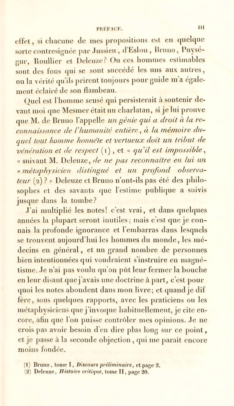 effet, si chacune de mes propositions est en quelque sorte contresignée par Jussieu , d’Eslon, Bruno, l’uysé- gur, Roullier et Deleuze? Ou ces hommes estimables sont des tous qui se sont succède les uns aux autres, ou la vérité qu’ils prirent toujours pour guide m’a égale- ment éclairé de son flambeau. Quel est l’homme sensé qui persisterait à soutenir de- vant moi que Mesmer était un charlatan, si je lui prouve que M. de Bruno l’appelle un génie qui a droit à la re- connaissance de l’humanité entière, a la mémoire du- quel tout homme honnête et vertueux doit un tribut de, vénération et de respect (1) , et « qu'il est impossible, » suivant M. Deleuze, de ne pas reconnaître en lui un » métaphysicien distingué et un profond observa- teur (2) ? » Deleuze et Bruno n’ont-ils pas été des philo- sophes et des savants que l’estime publique a suivis jusque dans la tombe? J’ai multiplié les notes! c’est vrai, et dans quelques années la plupart seront inutiles; mais c’est que je con- nais la profonde ignorance et l’embarras dans lesquels se trouvent aujourd’hui les hommes du monde, les mé- decins en général, et un grand nombre de personnes bien intentionnées qui voudraient s’instruire en magné- tisme. Je n’ai pas voulu qu’on pût leur fermer la bouche en leur disant que j’avais une doctrine à part, c’est pour quoi les notes abondent dans mon livre; et quand je dif fère, sous quelques rapports, avec les praticiens ou les métaphysiciens que j’invoque habituellement, je cite en- core, afin que l’on puisse contrôler mes opinions. Je ne crois pas avoir besoin d’en dire plus long sur ce point, et je passe à la seconde objection , qui me paraît encore moins fondée. (1) Bruno, tome I, Discours préliminaire, et page 2. (2) Deleuze, Histoire critique, tome I[, page 20.