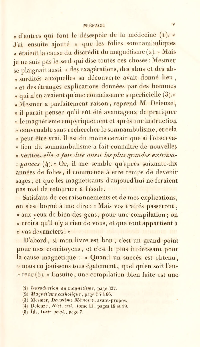„ d’autres qui tout le désespoir tle la médecine (1). » J’ai ensuite ajouté « que les folies somnambuliques - étaient la cause du discrédit du magnétisme (2). » Mais je ne suis pas le seul qui dise toutes ces choses : Mesmer se plaignait aussi « des exagérations, des abus et des ab- » surdités auxquelles sa découverte avait donné lieu, » et des étranges explications données par des hommes » qui n’en avaient qu’une connaissance superficielle (3).» « Mesmer a parfaitement raison, reprend M. Deleuze, » il paraît penser qu’il eût été avantageux de pratiquer » le magnétisme empyriquement et après une instruction » convenable sans rechercher le somnambulisme, et cela » peut être vrai. Il est du moins certain que si l’observa- » tiou du somnambulisme a fait connaître de nouvelles » vérités, elle a jait dire aussi les plus grandes extrava- » gances (4)- » Or, il me semble qu'après soixante-dix années de folies, il commence à être temps de devenir sages, et que les magnétisants d aujourd’hui 11e feraient pas mal de retourner à l'école. Satisfaits de ces raisonnements et de mes explications, on s est borné à me dire : « Mais vos traités passeront, » aux yeux de bien des gens, pour une compilation ; on » croira qu il n’y a rien de vous, et que tout appartient à » vos devanciers ! » D’abord, si mon livre est bon , c’est un grand point pour mes concitoyens, et c’est le plus intéressant pour la cause magnétique : « Quand un succès est obtenu, » nous en jouissons tous également, quel qu’en soit l’au- » teur (5). » Ensuite, une compilation bien faite est une (1) Introduction au magnétisme, page 337. (2) Magnétisme catholique, page 33 à 66. (3) Mesmer, Deuxième Mémoire, avant-propos. (4) Deleuze, Hist. crit., tome 11, pages 18 et 19. gi) ld., Instr. prat., page 7.