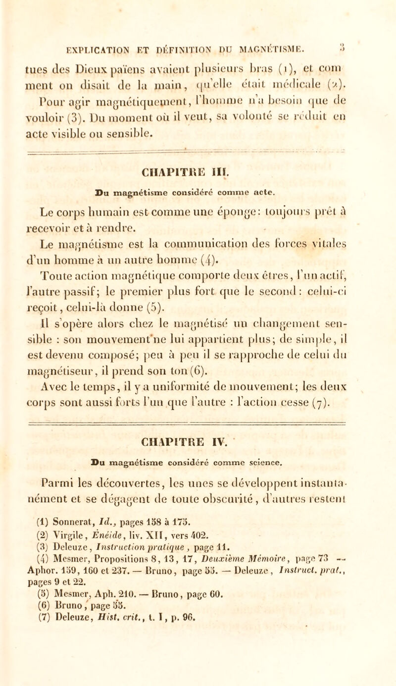 EXPLICATION et définition nu MAGNÉTISME. •> tues des Dieux païens avaient plusieurs bras (i), et coin ment on disait de lu main, qu'elle était médicale (a). Pour agir magnétiquement, l'homme na besoin que de vouloir (3). Du moment où il veut, sa volonté se réduit en acte visible ou sensible. CHAPITRE III. Du magnétisme considéré comme acte. Le corps humain est comme une éponge: toujours prêt à recevoir et à rendre. Le magnétisme est la communication des forces vitales d’un homme à un autre homme (4). Toute action magnétique comporte deux êtres, l’un actif , l’autre passif; le premier plus fort que le second: celui-ci reçoit, celui-là donne (5). Il s’opère alors chez le magnétisé un changement sen- sible : son mouvement’ne lui appartient plus; de simple, il est devenu composé; peu à peu il se rapproche de celui du magnétiseur, il prend son ton(6). Avec le temps, il y a uniformité de mouvement; les deux corps sont aussi forts l’un que l’autre : l’action cesse (7). CHAPITRE IV. Du magnétisme considéré comme science. Parmi les découvertes, les unes se développent instanta- nément et se dégagent île toute obscurité, d’autres restent (1) Sonnerat, Iil., pages 158 à 175. (2) Virgile, Enéide, liv. XII, vers 402. (3) Deleuze, Instruction pratique , page 11. (4) Mesmer, Propositions 8, 13, 17, Deuxième Mémoire, page 73 — Aphor. 159, 160 et 237. — Bruno, page 55. — Deleuze, Inslrucl. prat,, pages 9 et 22. (5) Mesmer, Aph. 210. — Bruno, page 60. (6) Bruno, page 55.