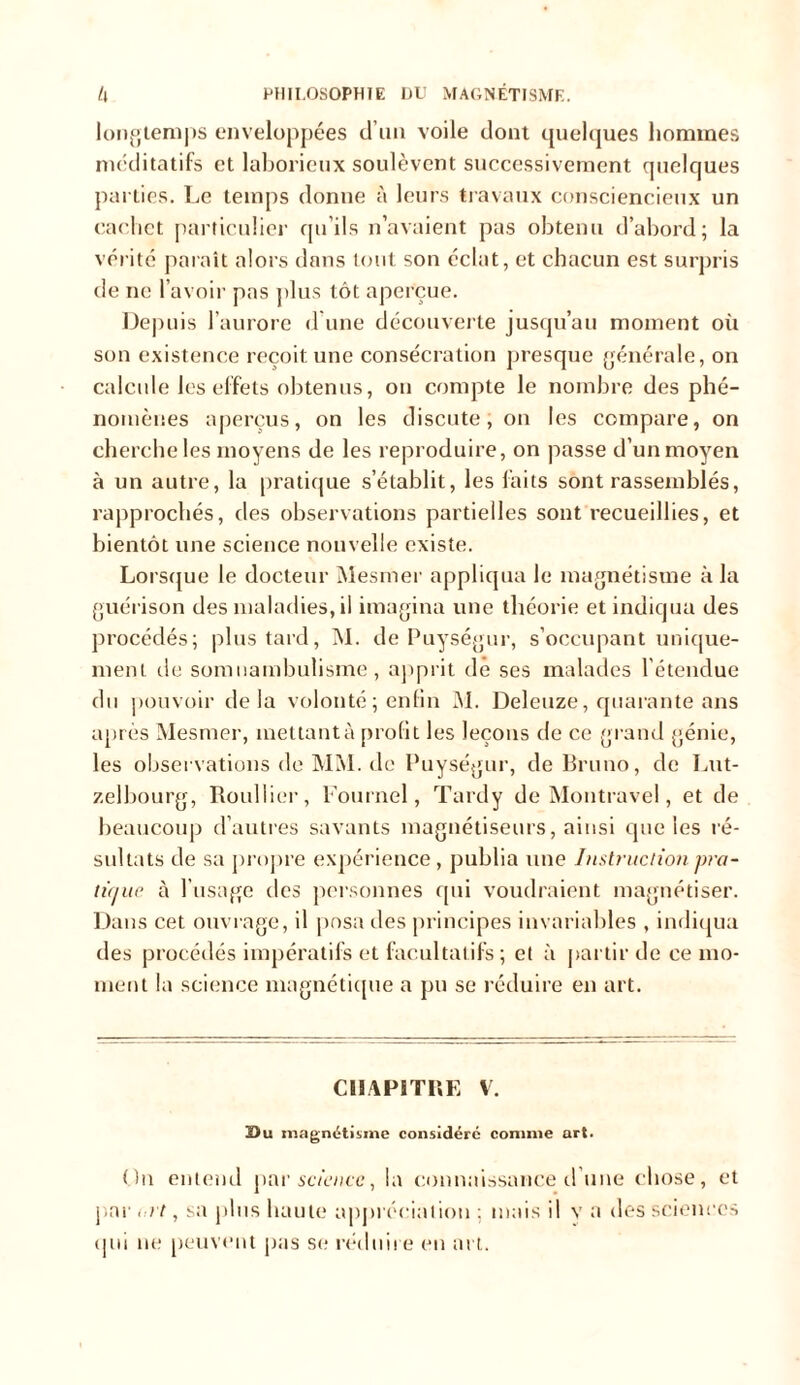 longtemps enveloppées d’un voile dont quelques hommes méditatifs et laborieux soulèvent successivement quelques parties. Le temps donne à leurs travaux consciencieux un cachet particulier qu’ils n’avaient pas obtenu d’abord; la vérité paraît alors dans tout son éclat, et chacun est surpris de ne l’avoir pas plus tôt aperçue. Depuis l’aurore d’une découverte jusqu’au moment où son existence reçoit une consécration presque générale, on calcule les effets obtenus, ou compte le nombre des phé- nomènes aperçus, on les discute; on les compare, on cherche les moyens de les reproduire, on passe d’un moyen à un autre, la pratique s’établit, les faits sont rassemblés, rapprochés, des observations partielles sont recueillies, et bientôt une science nouvelle existe. Lorsque le docteur Mesmer appliqua le magnétisme à la guérison des maladies, il imagina une théorie et indiqua des procédés; plus tard, M. de Puységur, s'occupant unique- ment de somnambulisme, apprit dé ses malades l'étendue du pouvoir delà volonté; enfin M. Deleuze, quarante ans après Mesmer, mettant à profit les leçons de ce grand génie, les observations de MM. de Puységur, de Bruno, de Lut- z.elbourg, Roullier, Fournel, Tardy de Montravel, et de beaucoup d’autres savants magnétiseurs, ainsi que les ré- sultats de sa propre expérience, publia une Instruction pra- tique à l’usage des personnes qui voudraient magnétiser. Dans cet ouvrage, il posa des principes invariables , indiqua des procédés impératifs et facultatifs; et à partir de ce mo- ment la science magnétique a pu se réduire en art. CHAPITRE V. Du magnétisme considéré connue art. On entend par science, la connaissance d'une chose, et par i:it, sa plus haute appréciation ; mais il v a des sciences qui ne peuvent pas se réduii e en art.