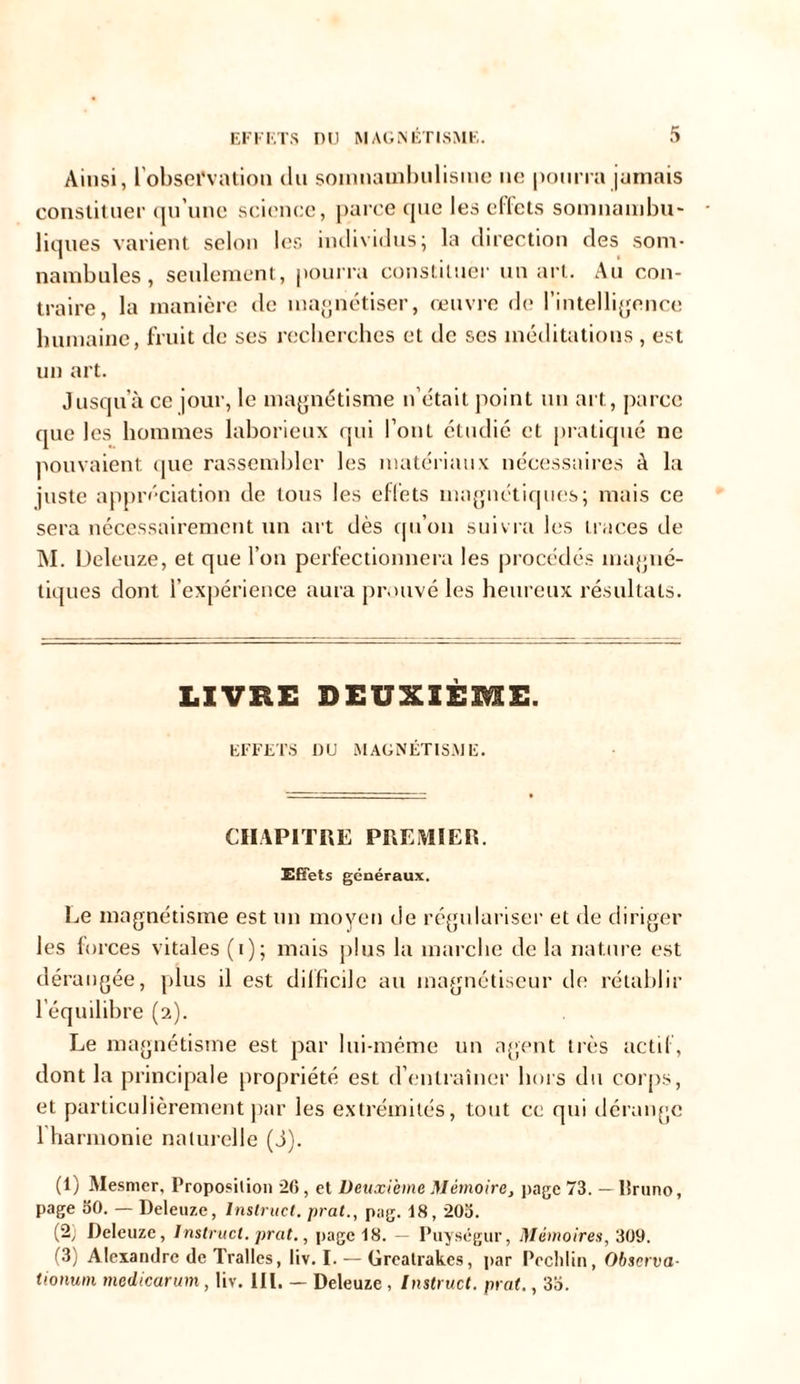 Ainsi, l'observation du somnambulisme ne pourra jamais constituer qu'une science, parce que les efïets somnambu- liques varient selon les individus; la direction des som- nambules, seulement, pourra constituer un art. Au con- traire, la manière de magnétiser, œuvre de l’intelligence humaine, fruit de ses recherches et de ses méditations , est un art. Jusqu’à ce jour, le magnétisme n’était point un art, parce que les hommes laborieux qui l’ont étudié et pratiqué ne pouvaient que rassembler les matériaux nécessaires à la juste appréciation de tous les effets magnétiques; mais ce sera nécessairement un art dès qu’on suivra les traces de M. Deleuze, et que l’on perfectionnera les procédés magné- tiques dont l’expérience aura prouvé les heureux résultats. LIVRE DEUXIÈME. EFFETS DU MAGNÉTISME. CHAPITRE PREMIER. Effets généraux. Le magnétisme est un moyen de régulariser et de diriger les forces vitales (i); mais plus la marche de la nature est dérangée, plus d est difficile au magnétiseur île rétablir l’équilibre (2). Le magnétisme est par lui-même un agent très actif, dont la principale propriété est d’entraîner bois du corps, et particulièrement par les extrémités, tout ce qui dérange l harmonie naturelle (J). (1) Mesmer, Proposition 26, et Deuxième Mémoire, page 73. — lîruno, page 30. — Deleuze, lnslruct. prat., pyg. 18,203. (2; Deleuze, Instrucl. prat., page 18. — Puységur, Mémoires, 309. (3) Alexandre de Tralles, liv. I. — Greatrakes, par Peclilin, Observa- tionum medicarum, liv. III. — Deleuze , Instruct. prat., 33.