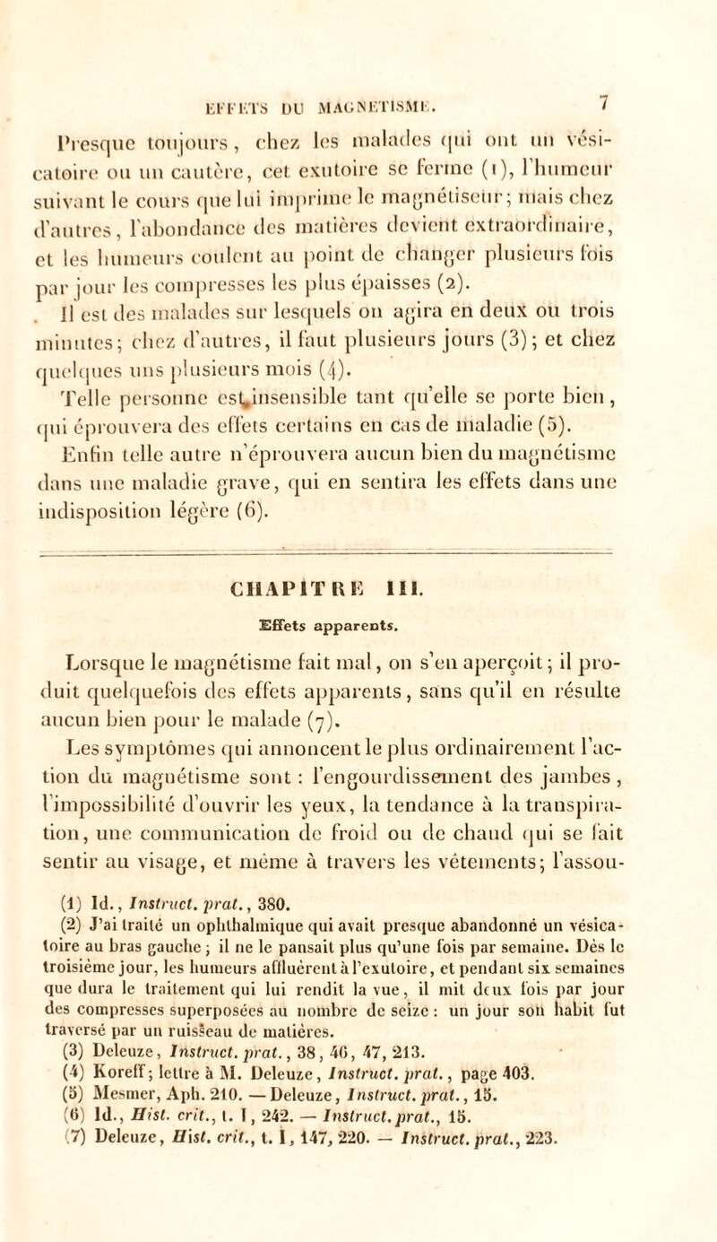 Presque toujours, chez les malades qui ont un vési- catoire ou un cautère, cet exutoire se ferme (i), 1 humeur suivant le cours que lui imprime le magnétiseur ; mais chez d’autres, l’abondance des matières devient extraordinaire, et les humeurs coulent au point de changer plusieurs fois par jour les compresses les plus épaisses (2). Il est des malades sur lesquels on agira en deux ou trois minutes; chez d’autres, il faut plusieurs jours (3); et chez quelques uns plusieurs mois (4). Telle personne est^insensible tant qu’elle se porte bien, qui éprouvera des effets certains en cas de maladie (5). Enfin telle autre n’éprouvera aucun bien du magnétisme dans une maladie grave, qui en sentira les effets dans une indisposition légère (6). CHAPITRE 111. Effets apparents. Lorsque le magnétisme fait mal, on s’en aperçoit ; il pro- duit quelquefois des effets apparents, sans qu’il en résulte aucun bien pour le malade (7). Les symptômes qui annoncent le plus ordinairement l’ac- tion du magnétisme sont : l’engourdissement des jambes , l’impossibilité d’ouvrir les yeux, la tendance à la transpira- tion, une communication de froid ou de chaud qui se fait sentir au visage, et même à travers les vêtements; l’assou- (1) ld., Instruct. prat., 380. (2) J’ai traité un ophlhalmique qui avait presque abandonné un vésica- toire au bras gauche ; il ne le pansait plus qu’une fois par semaine. Dès le troisième jour, les humeurs affluèrent à l’èxutoire, et pendant six semaines que dura le traitement qui lui rendit la vue, il mit deux fois par jour des compresses superposées au nombre de seize : un jour son habit fut traversé par un ruisseau de matières. (3) Deleuze, Instruct. prat., 38, 40, 47,213. (4) Korelf ; lettre à M. Deleuze, Instruct. prat., page 403. (5) Mesmer, Aph. 210. —Deleuze, Instruct. prat., 15. (6) ld., Hisl. crit., t. I, 242. — Instruct.prat., 15. (7) Deleuze, H\st. crit., t. I, 147, 220. — Instruct. prat., 223.