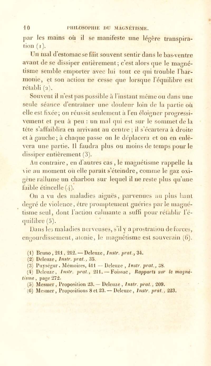 par les mains où il se manifeste une légère transpira- tion (i). Un mal d’estomac se fait souvent sentir dans le bas-ventre avant de se dissiper entièrement; c’est alors que le magné- tisme semble emporter avec lui tout ce qui trouble l’har- monie, et son action ne cesse que lorsque l’équilibre est rétabli (2). Souvent il n’est pas possible à l’instant même ou dans une seule séance d’entraîner une douleur loin de la partie où elle est fixée; on réussit seulement à l’en éloigner progressi- vement et peu à peu : un mal qui est sur le sommet de la tête s’affaiblira en arrivant au centre ; il s’écartera à droite et à gauche; à chaque passe on le déplacera et on en enlè- vera une partie. Il faudra plus ou moins de temps pour le dissiper entièrement (3). Au contraire, en d’autres cas , le magnétisme rappelle la \ ie au moment où elle paraît s’éteindre, comme le gaz oxi- gène rallume un charbon sur lequel il 11e reste plus qu’une faible étincelle (4)- On a vu des maladies aiguës, parvenues au plus haut degré de violence, être promptement guéries par le magné- tisme seul, dont l’action calmante a suffi pour rétablir l’é- quilibre (5). Dans les maladies nerveuses, s’il y a prostration de forces, engourdissement, atonie, le magnétisme est souverain (6). (1) Bruno , 211,212. — Deleuze, Inslr. prat., 34. (2) Deleuze, Instr. prat., 33. (3) Puységur, Mémoires, 411 — Deleuze , Inslr. prat., 38. (4) Deleuze, Instr. prat., 211. — Foissac, Rapports sur le magné- tisme, page 272. (3) Mesmer, Proposition 23.— Deleuze, Instr. prat., 209. (0) Mesmer, Propositions 8 et 23. — Deleuze, Instr. prat., 223.