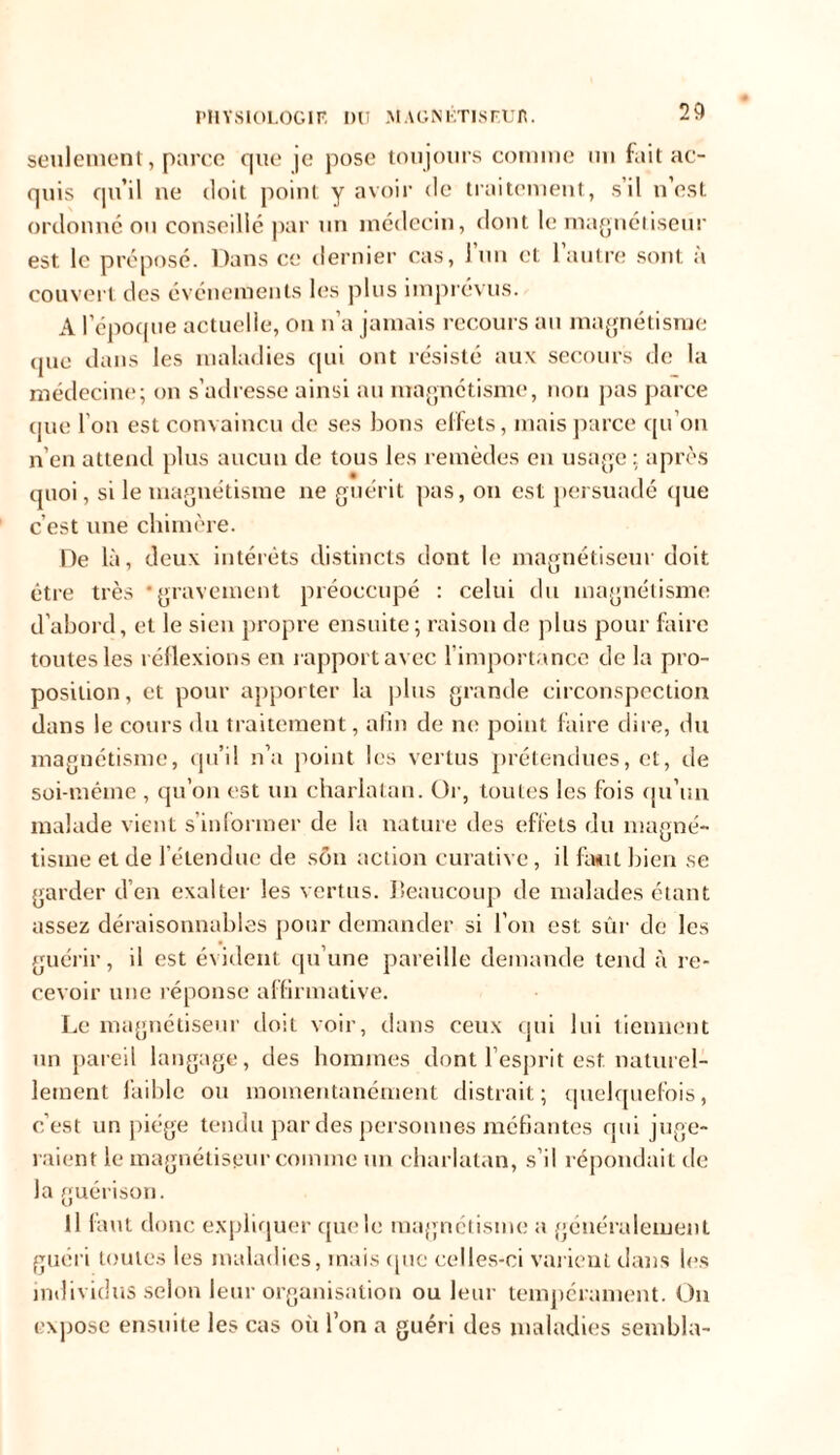 seulement, parce que je pose toujours comme un fait ac- quis qu’il ue doit point y avoir de traitement, s’il n’est ordonné ou conseillé par un médecin, dont le magnétiseur est le préposé. Dans ce dernier cas, l’un et l’autre sont à couvert des événements les plus imprévus. A l’époque actuelle, on n’a jamais recours au magnétisme que dans les maladies qui ont résisté aux secours de la médecine; on s’adresse ainsi au magnétisme, non pas parce que l’on est convaincu de ses bons effets, mais parce qu’on n’en attend plus aucun de tous les remèdes en usage : après quoi, si le magnétisme ne guérit pas, on est persuadé que c’est une chimère. De là, deux intérêts distincts dont le magnétiseur doit être très * gravement préoccupé : celui du magnétisme d’abord, et le sien propre ensuite; raison de plus pour faire toutes les réflexions en rapport avec 1 importance de la pro- position, et pour apporter la plus grande circonspection dans le cours du traitement, afin de ne point faire dire, du magnétisme, qu’il n’a point les vertus prétendues, et, rie soi-méme , qu’on est un charlatan. Or, toutes les fois qu’un malade vient s’informer de la nature des effets du magné- tisme et de 1 étendue de son action curative, il faut bien se garder d’en exalter les vertus, beaucoup de malades étant assez déraisonnables pour demander si l’on est sûr de les guérir, il est évident qu’une pareille demande tend à re- cevoir une réponse affirmative. Le magnétiseur doit voir, dans ceux qui lui tiennent un pareil langage, des hommes dont l’esprit est. naturel- lement faible ou momentanément distrait; quelquefois, c’est un piège tendu par des personnes méfiantes qui juge- raient le magnétiseur comme un charlatan, s’il répondait de la guérison. Il faut donc expliquer que le magnétisme a généralement guéri toutes les maladies, mais (pie celles-ci varient dans les individus selon leur organisation ou leur tempérament. On expose ensuite les cas où l’on a guéri des maladies sembla-