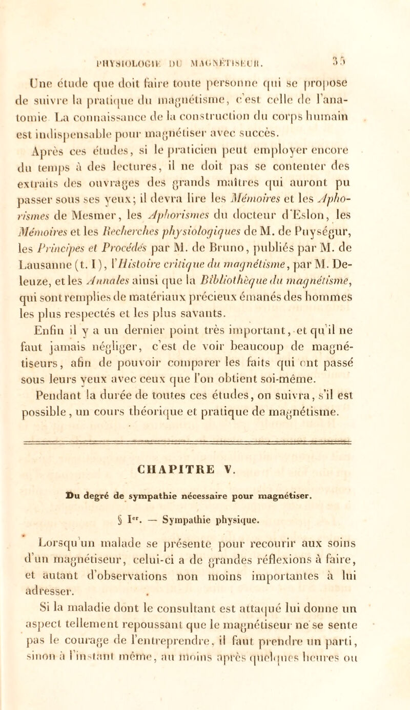 PHYSIOLOGIE DU MAONtiTlSliUll. 3.» Une étude que doit faire toute personne qui se propose de suivre la pratique du magnétisme, c’est celle de l’ana- tomie La connaissance de la construction du corps humain est indispensable pour magnétiser avec succès. Après ces études, si le praticien peut employer encore du temps à des lectures, il ne doit pas se contenter des extraits des ouvrages des grands maîtres qui auront pu passer sous ses yeux; il devra lire les Mémoires et les Apho- rismes de Mesmer, les Aphorismes du docteur d’Eslon, les Mémoires et les Recherches physiologiques de M. de Puységur, les Principes el Procédés par M. de Bruno, publiés par M. de Lausanne (t. I ), [ Histoire critique du magnétisme, par M. De- leuze, et les Annales ainsi que la Bibliothèque du magnétisme, qui sont remplies de matériaux précieux émanés des hommes les plus respectés et les plus savants. Enfin il y a un dernier point très important, et qu’il ne faut jamais négliger, c’est de voir beaucoup de magné- tiseurs, afin de pouvoir comparer les faits qui ont passé sous leurs veux avec ceux que l’on obtient soi-même. Pendant la durée de toutes ces études, on suivra, s’il est possible , un cours théorique et pratique de magnétisme. CHAPITRE V. Du degré de sympathie nécessaire pour magnétiser. § Ier. — Sympathie physique. Lorsqu’un malade se présente pour recourir aux soins d’un magnétiseur, celui-ci a de grandes réflexions à faire, et autant d’observations non moins importantes à lui adresser. Si la maladie dont le consultant est attaqué lui donne un aspect tellement repoussant que le magnétiseur ne se sente pas le courage de l’entreprendre, il faut prendre un parti, sinon a I instant meme, au moins après quelques heures ou