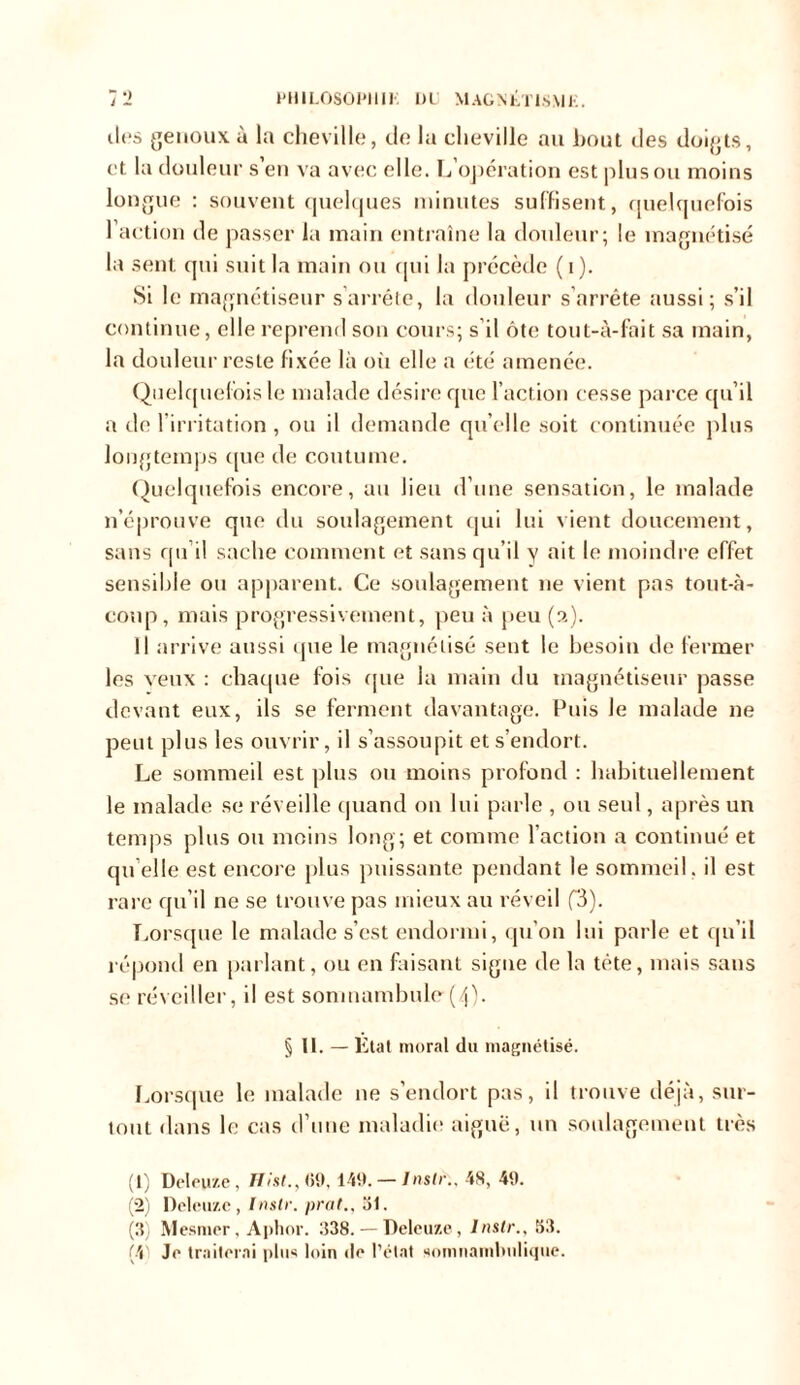 îles genoux à la cheville, de la cheville au bout des doigts, et la douleur s eu va avec elle. L opération est plus ou moins longue : souvent quelques minutes suffisent, quelquefois l’action de passer la main entraîne la douleur; le magnétisé la sent qui suit la main ou qui la précède (i). Si le magnétiseur s’arrête, la douleur s’arrête aussi; s’il continue, elle reprend son cours; s’il ôte tout-à-fait sa main, la douleur reste fixée là ou elle a été amenée. Quelquefois le malade désire que l’action cesse parce qu’il a de l’irritation , ou il demande qu elle soit continuée plus longtemps que de coutume. Quelquefois encore, au lieu d’une sensation, le malade n’éprouve que du soulagement cjui lui vient doucement, sans qu’il sache comment et sans qu’il y ait le moindre effet sensible ou apparent. Ce soulagement ne vient pas tout-à- coup, mais progressivement, peu à peu (a). Il arrive aussi que le magnétisé sent le besoin de fermer les veux : chaque fois (pie la main du magnétiseur passe devant eux, ils se ferment davantage. Puis le malade ne peut plus les ouvrir, il s’assoupit et s’endort. Le sommeil est plus ou moins profond : habituellement le malade se réveille quand on lui parle , ou seul, après un temps plus ou moins long; et comme l’action a continué et qu elle est encore plus puissante pendant le sommeil, il est rare qu’il ne se trouve pas mieux au réveil f3). Lorsque le malade s’est endormi, qu’on lui parle et qu’il répond en parlant, ou en faisant signe de la tète, mais sans se réveiller, il est somnambule(4). § II.-E tat moral du magnétisé. Lorsque le malade 11e s’endort pas, il trouve déjà, sur- tout dans le cas d’une maladie aiguë, un soulagement très (1) Deleyze, ffi'sG, 69,149. — Inslr:, 48, 49. (2) l)elt*u/.c, Inslr. prat., al. (3) Mesmer, Aplior. 338. — Deleuze, Inslr., 53.