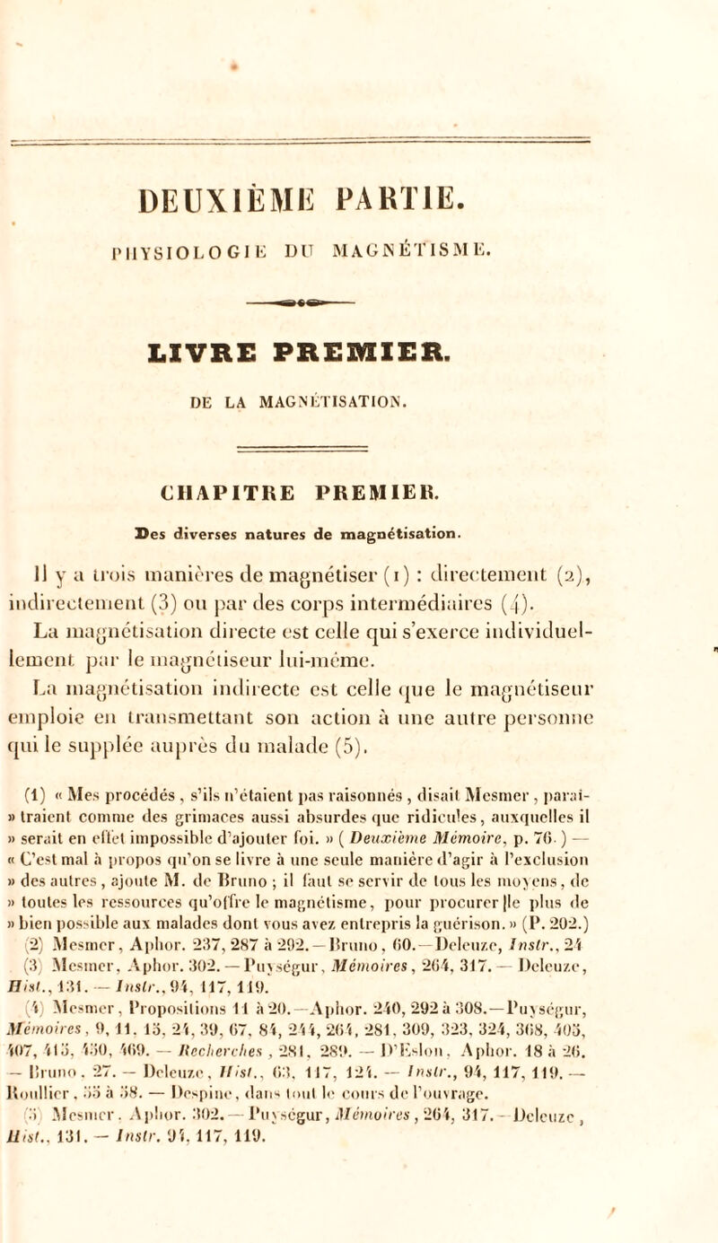 DEUXIÈME PARTIE. PHYSIOLOGIE DU MAGNÉTISME. LIVRE PREMIER. DE LA MAGNÉTISATION. CHAPITRE PREMIER. Des diverses natures de magnétisation. 1] y a trois manières de magnétiser (i) : directement (2), indirectement (3) ou par des corps intermédiaires (4). La magnétisation directe est celle qui s’exerce individuel- lement par le magnétiseur lui-même. La magnétisation indirecte est celle que le magnétiseur emploie en transmettant son action à une autre personne qui le supplée auprès du malade (5). (1) « Mes procédés , s’ils 11’étaient pas raisonnés , disait Mesmer , parai- » traient comme des grimaces aussi absurdes que ridicules, auxquelles il » serait en effet impossible d’ajouter foi. » ( Deuxieme Mémoire, p. 70. ) — « C’est mal à propos qu’on se livre à une seule manière d’agir à l’exclusion » des autres, ajoute M. de Bruno ; il faut se servir de tous les mov eus, de » toutes les ressources qu’offre le magnétisme, pour procurer (le plus de » bien possible aux malades dont vous avez entrepris la guérison. » (P. 202.) (2) Mesmer, Aplior. 237, 287 à 292. —Bruno, 00. Deleuze, Inslr., 21 (3) Mesmer, Aphor. 302. — Puységur, Mémoires, 204, 317. — Deleuze, Bisl., 131. — Inslr., 94, 117,119. (4) Mesmer, Propositions Cl à20.— Aphor. 240, 292à 308.—Puységur, Mémoires, 9,11. 13, 21, 39, 07, 81, 244, 204, 281. 309, 323, 324, 308, 403, 407, 113, 130, 109. — Recherches , 281. 281». — D’Eslon, Aphor. 18 à 20. — Bruno. 27. — Deleuze, Hist., 03. 117, 121. — Inslr., 94, 117, 119. — ltoullier, 33 à 38. — Despine, dans tout le cours de l’ouvrage. (3 Mesmer, Aplior. 302. — Puységur, Mémoires, 204, 317. Deleuze, Uist., 131. — Inslr. 94, 117, 119.