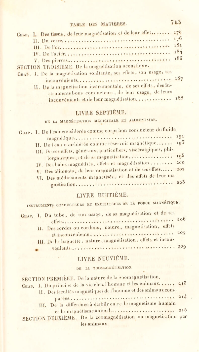 7U Chap. I. Des tissus , île leur magnétisation et de leur effet II. Du verre III. De l’or IV. De l’acier V . Des pierres SECTION TROISIEME. De la magnétisation acoustique. Cn\p. I. De la magnétisation souilanle, ses effets, son usage, scs inconvénients 11, Delà magnétisation instrumentale, de ses effets, des in- struments bons conducteurs, de leur usage, de leurs inconvénients et de leur magnétisation 175 176 181 184 186 187 188 LIVRE SEPTIEME. DE LA MAGNÉTISATION MEDICINALE ET ALIMENTAIRE. Chap. I. De l'eau considérée comme corps bon conducteur du fluide magnétique II. Del eau considérée comme réservoir magnétique 193 III. De ses effets, généraux, particuliers, viscéralgiques, plii- lorganiques , et de sa magnétisation 19^ IV. Des bains magnétisés, effets et magnétisation 200 V. Des aliments, >le leur magnétisation et de ses effets 202 VI. Des médicaments magnétisés, cl des effets de leur ma- gnétisation 200 LIVRE HUITIÈME. INSTRUMENTS CONDUCTEURS ET EXCITATEURS DE LA FORCE MAGNETIQUE. Chap 1 Du tube, de son usage, de sa magnétisation et de ses effets 206 II. Des cordes ou cordons, nature, magnétisation, effets cl inconvénients 207 III. Delà baguette, nature , magnétisation , effets et incou- m * 209 LIVRE NEUVIÈME. UE LA ZOOMAGNÉTISATION. SECTION PREMIÈRE. De la nature de la zoomagnétisation. Cuap. I. Du principe de la vie chez l'homme et les animaux 21.» II. Des facultés magnétiques de 1 homme et des animaux com- parées 214 III. De la différence à établir entre le magnétisme humain et le magnétisme animal 2i5 SECTION DEUXIÈME. De la zooinaguélisalion ou magnétisation par les animaux.