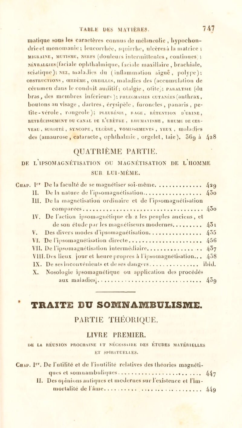 uiatique sous les caractères connus do mélancolie , liypochon- drieel monomanie; leucorrhée, squirrbe, ulcèresà la matrice ; migraine, mutisme, nerfs (douleurs i il 1er ni i l le n les , continues, ; NÉVRALGiEs(faciale opbllialmiquc, faciale maxillaire, brachiale, sciatique); nez, maladies du (inflammation aigue, polype); obstructions, ceedÈme , oreilles, maladies des (accumulation de cérumen dans le conduit auditif; otalgie, otite); paralysie (du bras, des membres inférieurs ); piilec.masies cutanées(anlhrax, boulons au visage , dartres, érysipèle, furoncles, panaris, pe- tite-vérole, rougeole); pleurésie, rage, rétention d’urine, RÉTRÉCISSEMENT DU CANAL DE l’uRÈTRE, RIll MATISME , RHUME UE CER- VEAU, SURDITÉ, SYNCOPE, ULCERE, VOMISSEMENTS, YEUX , maladies des (amaurose, cataracte, uphlhalmic , orgelet, laie). 069 à 42& QUATRIÈME PARTIE. DF, L’iPSOMAGNÉTISATION OU MAGNÉTISATION DE L1 HOMME SUR LUI-MÊME. Cuap. Irr De la faculté de se magnétiser soi-même 429 II. De la nature de l'ipsoinagnélisalion 4^o III. De la magnétisation ordinaire et de l'ipsoinagnélisalion comparées 4^o IV. De I action ipsomagnéliqno cli z les peuples anciens, et de son étude par les magnétiseurs modernes 4^i V. Des divers modes d’ipsomagnétisalion 4^5 VI. De ripsomagnélisation directe 456 VII. De ripsomagnélisation intermédiaire .. 4^7 VIII. Des lieux jour et lieure propres à ripsomagnélisation... 4^8 IX. De ses inconvénients et de ses dangers ibid. X. Nosologie ipsomagnétique ou application des procédés aux maladies( 4^9 * TRAITE BU SOMNAMBULISME. PARTIE THÉORIQUE. LIVRE PREMIER. DE LA RÉUNION PROCHAINE ET NÉCESSAIRE DES ETUDES MATÉRIELLES ET SPIRITUELLES. Chap. Ier. De l'utilité et de l'inutilité relatives des théories magnéti- ques et somnambuliques 447 II. Des opinions antiques et modernes sur l'existence et l'im- mortalité de l'âme 449