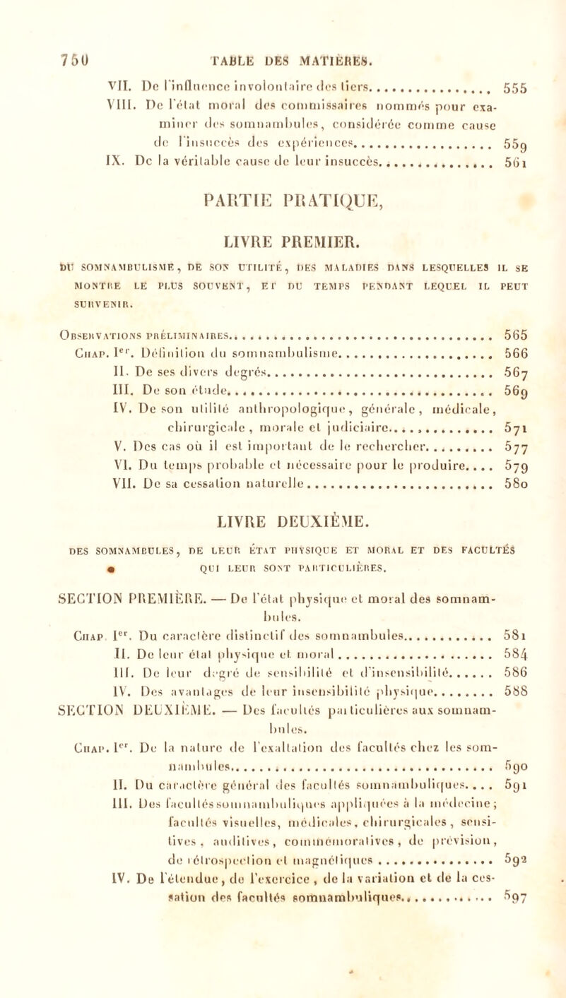 VII. De l'influence involontaire des tiers 555 VIII. De l'état moral des commissaires nommes pour exa- miner des somnambules, considérée comme cause de I insuccès des expériences 55g IX. De la véritable cause de leur insuccès, 561 PARTIE PRATIQUE, LIVRE PREMIER. t)tl SOMNAMBULISME, DE SON UTILITE , IIES MALADIES DANS LESQUELLES IL SE MONTRE LE PLUS SOUVENT, ET DU TEMPS PENDANT LEQUEL IL PEUT SUBVENIR. Observations préliminaires 565 Guap. Ier. Définition du somnambulisme 566 II. De ses divers degrés 567 III. De son étude 56g IV. De son utilité anthropologique, générale, médicale, chirurgicale, morale cl judiciaire...., 571 V. Des cas où il est important de le rechercher. 577 VI. Du temps probable et nécessaire pour le produire.... 57g VII. De sa cessation naturelle 58o LIVRE DEUXIÈME. DES SOMNAMBULES, DE LEUR ÉTAT PHYSIQUE ET MORAL ET DES FACULTÉS • QUI LEUR SONT PARTICULIERES. SECTION PREMIÈRE. — De l’état physique et moral des somnam- bules. Ciiap 1er. Du caractère distinctif des somnambules 58i II. De leur étal physique et moral 584 III. De leur degré de sensibilité et d’insensibilité 586 IV. Des avantages de leur insensibilité physique 588 SECTION DEUXIEME. — Des facultés pai liculières aux somnam- bules. Ciiap. Ier. De la nature de l'exaltation des facultés chez les som- nambules 5go II. Du caractère général ,les facultés somnambuliques.... 5gi III. Des facultés somnambuliques appliquées à la médecine; facultés visuelles, médicales, chirurgicales, sensi- tives, auditives, commémoratives, de prévision, de 1 étrospeClion cl magnétiques 5g2 IV. De 1 étendue, de l’exercice , île la variation cl de la ces- sation des facultés somnambuliques 5gy