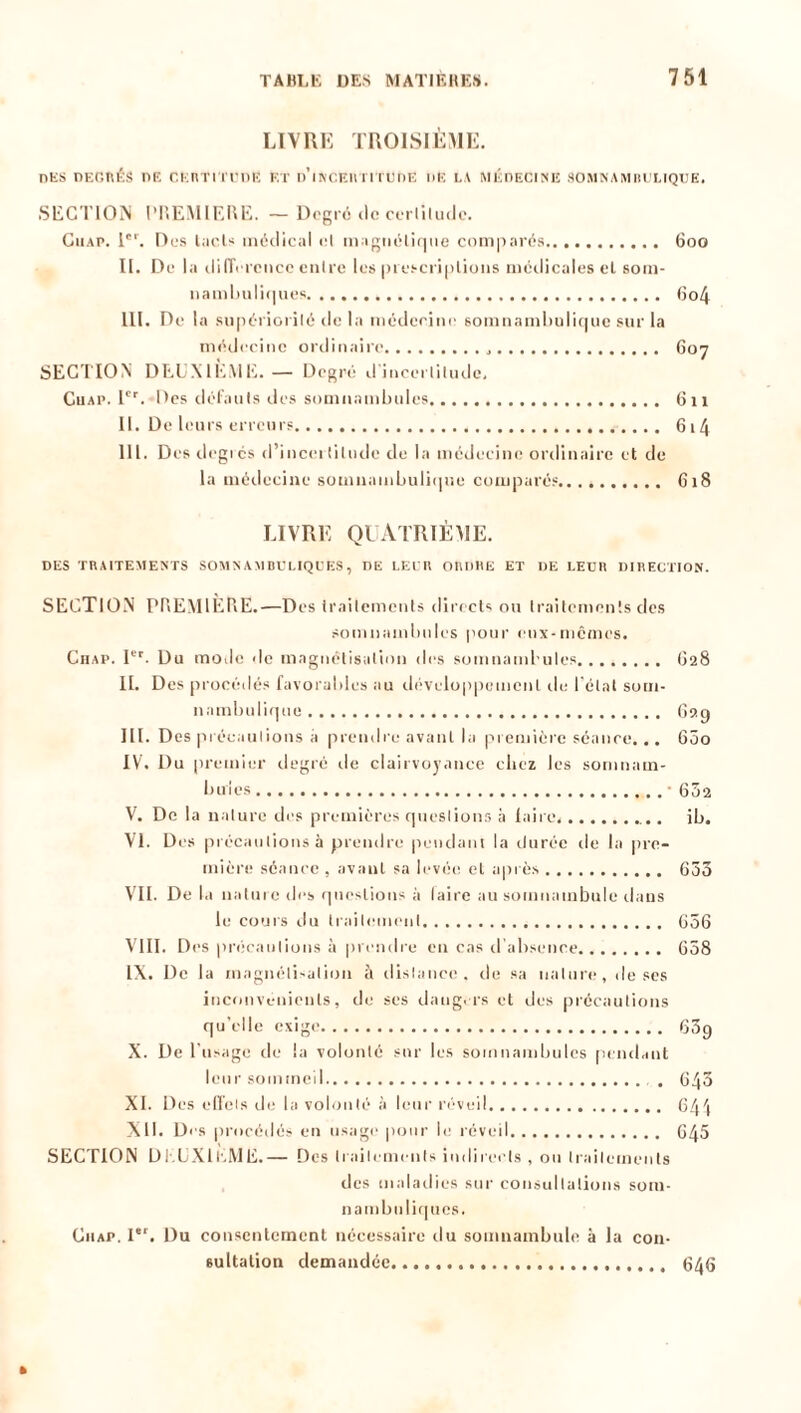 LIVRE TROISIÈME. des degrés de ckiu'i tudE et d'incertitcde de la médecine somnambulique. SECTION PREMIERE. — Degré <lc certitude. Giiap. Ier. Des Lie U médical cl magnétique comparés 600 II. De la différence entre les prescriptions médicales et som- nambuliques 6o4 III. De la supériorité de la médecine somnambulique sur la médecine ordinaire 607 SECTION DEUXIÈME. — Degré d'incertitude. Gu a p. 1er. Des défauts des somnambules 611 II. De leurs erreurs 6i4 III. Des degrés d’incertitude de la médecine ordinaire et de la médecine somnambulique comparés 618 LIVRE QUATRIÈME. DES TRAITEMENTS SOMNAMBULIQUES, DE LEUR ORDRE ET DE LEUR DIRECTION. SECTION PREMIÈRE.—Des traitements directs ou traitements des somnambules pour eux-mêmes. C11 ap. Ier. Du mode de magnétisation des somnambules O28 II. Des procédés favorables au développement de l’état som- nambulique 62g III. Des précautions à prendre avant la première séance. .. 600 IV. Du premier degré rie clairvoyance chez les somnam- bules '652 V. De la nature des premières questions à faire. ... ib. VI. Des précautions à prendre pendant la durée rie la pre- mière séance , avant sa levée et après 655 VII. De la nature des questions à laire au somnambule dans le cours du traitement 656 VIII. Des précautions à prendre en cas d’absence 658 IX. De la magnétisation à distance, de sa nature, de scs inconvénients, de ses dangers et des précautions qu’elle exige 63g X. De l’usage de la volonté sur les somnambules pendant leur sommeil . 643 XI. Des effets de la volonté à leur réveil 641 XII. Des procédés en usage pour le réveil 645 SECTION DEUXIEME.— Des traitements indirects , ou traitements des maladies sur consultations som- nambuliques. Giiap. Iet. Du consentement nécessaire du somnambule à la con- sultation demandée 636