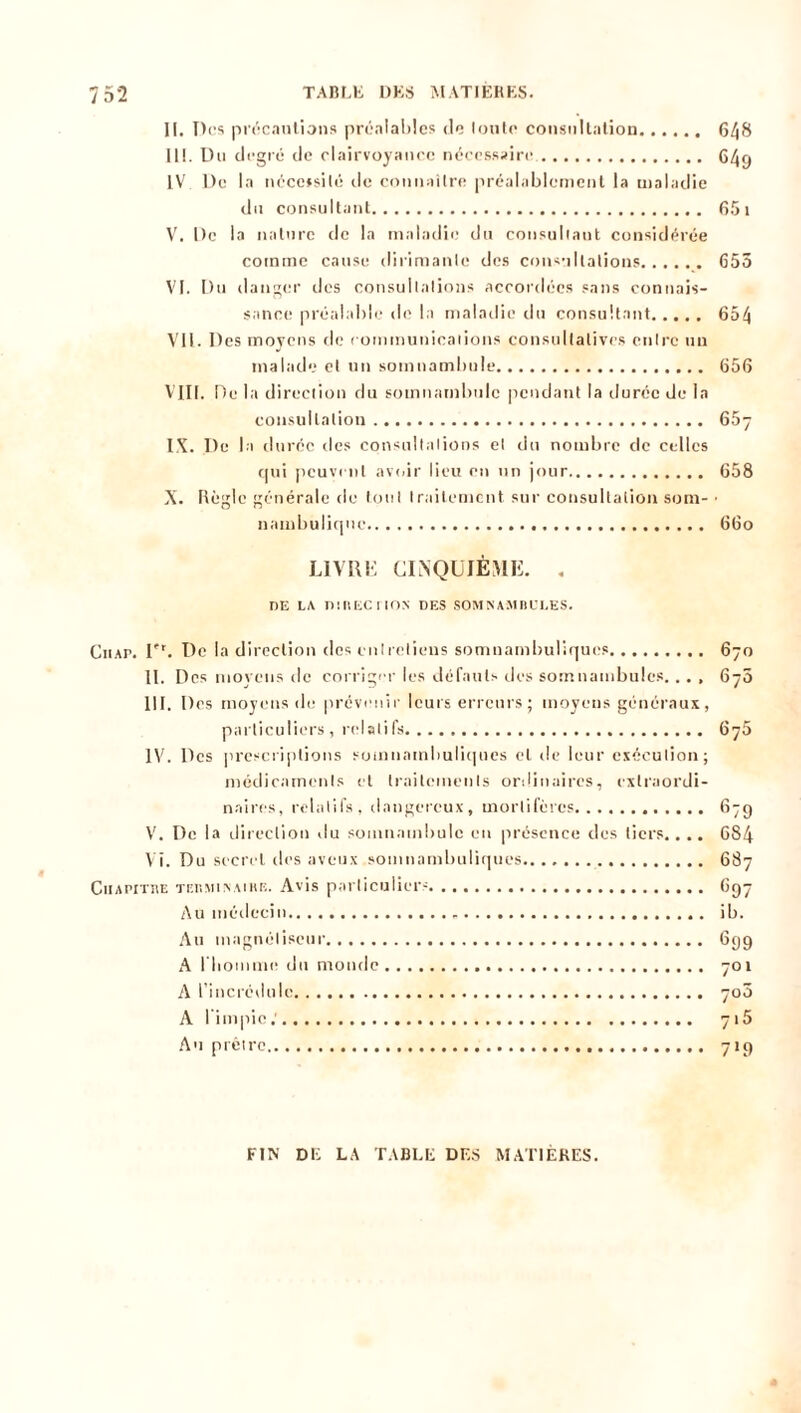 II. Des précautions préalables de Ionie consultation 648 III. Du degré de clairvoyance nécessaire, 64g IV De la nécessité tic connaître préalablement la maladie du consultant 65 1 V. De la nature de la maladie du consultant considérée comme cause dirimante des consultations 655 VI. Du danger des consultations accordées sans connais- sance préalable de la maladie du consultant 654 Vil. Des moyens de communications consultatives entre un malade et un somnambule 656 VIII. De la direction du somnambule pendant la durée de la consultation 65- IX. De la durée îles consultations et du nombre de celles qui peuvent avoir lieu en un jour 658 X. Règle générale de tout traitement sur consultation som- • nambulique 66o LIVRE CINQUIÈME. . DE LA nttlECIlON DES SOMNAMBULES. Ciiap. I'r. De la direction dos entretiens somnambuliques 670 II. Des moyens de corriger les défauts des somnambules... , 670 III. Des moyens de prévenir leurs erreurs; moyens généraux, particuliers , relatifs 6j5 IV. Des prescriptions somnambuliques et de leur exécution; médicaments et traitements ordinaires, extraordi- naires, relatifs, dangereux, mortifères 67g V. De la direction du somnambule eu présence des tiers.... 684 VI. Du secret des aveux somnambuliques 687 CiiAPiTi\E tebminaihe. Avis particulier- 6g7 Au médecin » ib. Au magnétiseur 6gg A riiommo du monde 701 A l’incrédule 700 A l'impie.' 7»5 Au prêtre 719 FIN DE LA TABLE DES MATIÈRES.