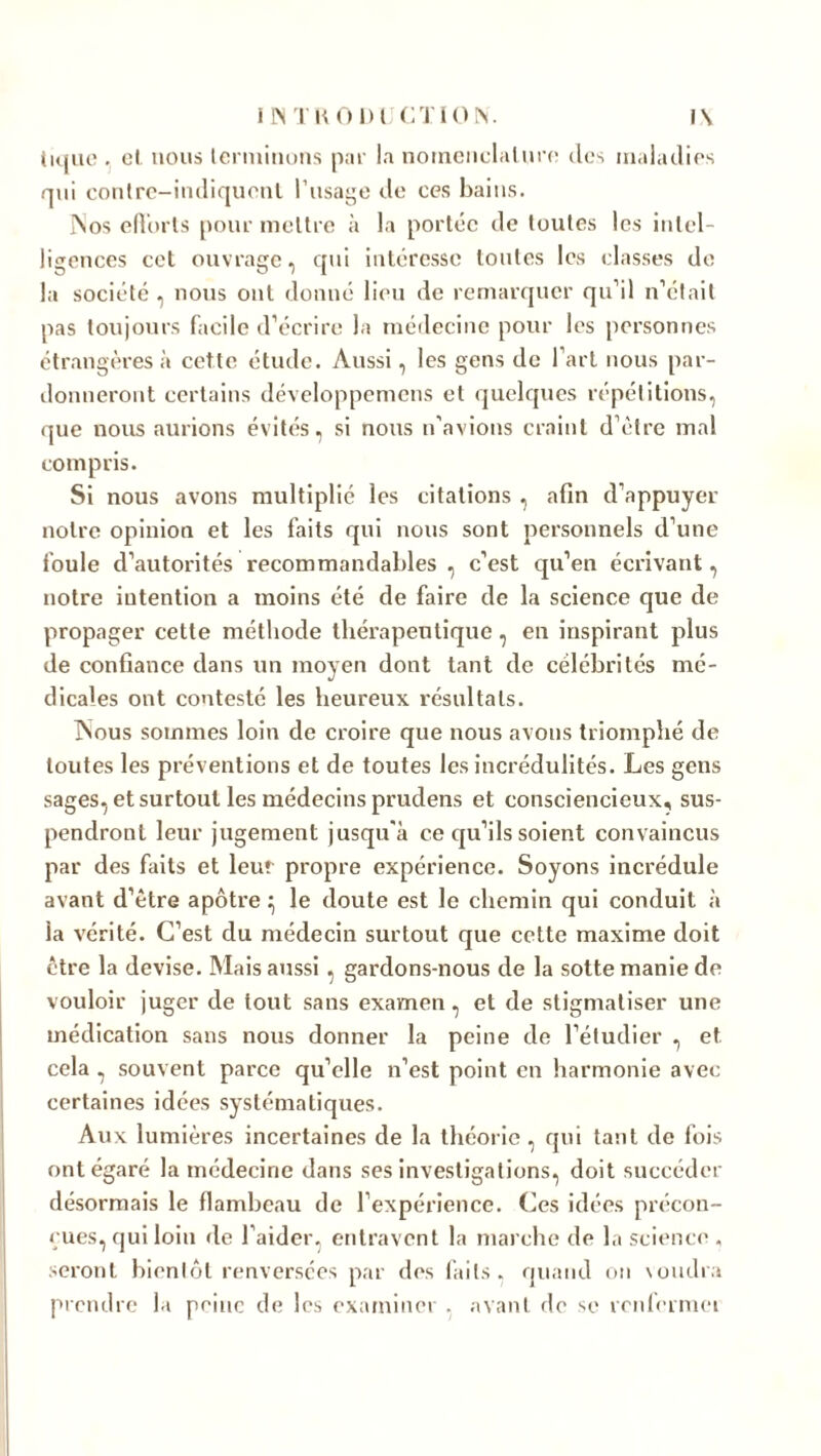 tique . cl nous terminons par la nomenclature des maladies qui conlre-indiquenl l'usage de ces bains. ISos efforts pour mettre à la portée de toutes les intel- ligences cet ouvrage, qui intéresse toutes les classes de la société , nous ont donné lieu de remarquer qu’il n’était pas toujours facile d’écrire la médecine pour les personnes étrangères à cette étude. Aussi, les gens de l’art nous par- donneront certains développemens et quelques répétitions, que nous aurions évités, si nous n’avions craint d’ètre mal compris. Si nous avons multiplié les citations , afin d’appuyer notre opinion et les faits qui nous sont personnels d’une foule d’autorités recommandables , c’est qu’en écrivant, notre intention a moins été de faire de la science que de propager cette méthode thérapeutique , en inspirant plus de confiance dans un moyen dont tant de célébrités mé- dicales ont contesté les heureux résultats. INous sommes loin de croire que nous avons triomphé de toutes les préventions et de toutes les incrédulités. Les gens sages, et surtout les médecins prudens et consciencieux, sus- pendront leur jugement jusqu'à ce qu’ils soient convaincus par des faits et leur propre expérience. Soyons incrédule avant d’ètre apôtre ^ le doute est le chemin qui conduit à ia vérité. C’est du médecin surtout que cette maxime doit être la devise. Mais aussi , gardons-nous de la sotte manie de vouloir juger de tout sans examen, et de stigmatiser une médication sans nous donner la peine de l’étudier , et cela, souvent parce qu’elle n’est point en harmonie avec certaines idées systématiques. Aux lumières incertaines de la théorie, qui tant de fois ont égaré la médecine dans ses investigations, doit succéder désormais le flambeau de l’expérience. Ces idées précon- çues, qui loin de l’aider, entravent la marche de la science . seront bientôt renversées par des faits, quand on voudra prendre la peine de les examiner . avant de se renferme!