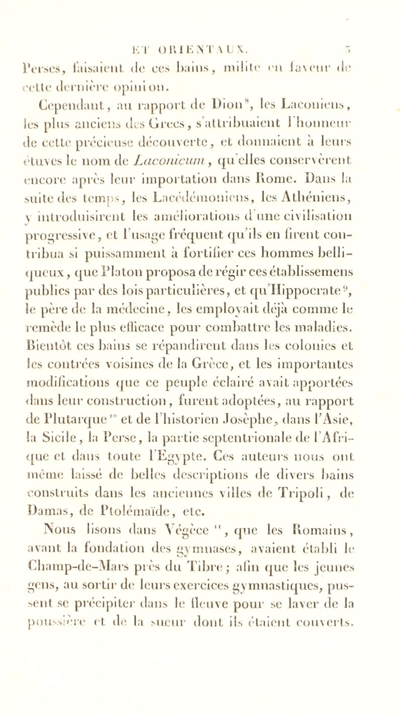 Perses, faisaient île ces bains, milite en faveur de cette dernière opinion. Cependant, au rapport de Dion*', les Laconiens, les plus anciens des Grecs, s’attribuaient 1 honneur de celte précieuse découverte, et donnaient à leurs étuves le nom de Laconicum, qu’elles conservèrent encore après leur importation dans Home. Dans la suite des temps, les Lacédémoniens, les Athéniens, \ introduisirent les améliorations d une civilisation progressive, et l’usage fréquent qu’ils en firent con- tribua si puissamment à fortifier ces hommes belli- queux , que Platon proposa de régir ces établissemens publics par des lois particulières, et qu'Hippocrate9, le père de la médecine, les employait déjà comme le remède le plus eflicace pour combattre les maladies. Bientôt ces bains se répandirent dans les colonies et les contrées voisines de la Grèce, et les importantes modifications que ce peuple éclairé avait apportées dans leur construction, furent adoptées, au rapport de Plutarque10 et de l'historien Josèphe, dans l’Asie, la Sicile, la Perse, la partie septentrionale de l'Afri- que et dans toute l’Egypte. Ces auteurs nous ont même laissé de belles descriptions de divers bains construits dans les anciennes villes de Tripoli, de Damas, de Plolémaïde, etc. Nous lisons dans Végèce , que les Romains, avant la fondation des cymnases, avaient établi le Champ-de-Mars près du Tibre; afin que les jeunes gens, au sortir de leurs exercices gymnastiques, pus- sent se précipiter dans le fleuve pour se laver de la poussière et de la sueur dont ils étaient couverts.