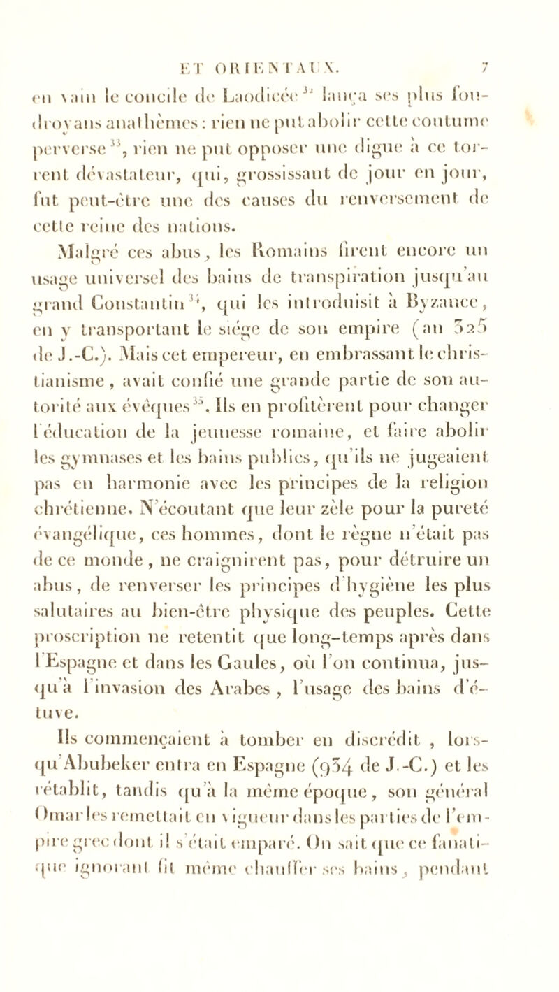 cii uni le concile de Laodicée 3i lança ses plus fou- drovans anathèmes : rien ne put abolir cette coutume perverse , rien ne put opposer une digue a ce tor- rent dévastateur, qui, grossissant de jour en jour, fut peut-être une des causes du renversement de cette reine des nations. Malgré ces abus, les Romains firent encore un usage universel des bains de transpiration jusqu au grand Constantin'1, qui les introduisit a Byzance, en y transportant le siège de son empire (au 025 de J.-C.). Mais cet empereur, eu embrassant le chris- tianisme, avait confié une grande partie de son au- torité aux évêques33. Ils en profitèrent pour changer 1 éducation de la jeunesse romaine, et faire abolir les g> mnases et les bains publics, qu ils ne jugeaient pas en harmonie avec les principes de la religion chrétienne. N écoutant que leur zèle pour la pureté évangélique, ces hommes, dont le règne n était pas de ce monde, ne craignirent pas, pour détruire un abus, de renverser les principes d hygiène les plus salutaires au bien-être physique des peuples. Cette proscription ne retentit que long-temps après dans 1 Espagne et dans les Gaules, où I on continua, jus- qu a 1 invasion des Arabes , 1 usage des bains d’é- tuve. Ils commençaient à tomber en discrédit , lors- qu Abubeker entra en Espagne (q54 de J.-C.) et les rétablit, tandis qu’à la même époque, son général I ) maries remettait en vigueur dans les parties de l’em- pire grec dont i! s était emparé. On sait que ce fanati- que ignorant (il même chauffer ses bains, pendant