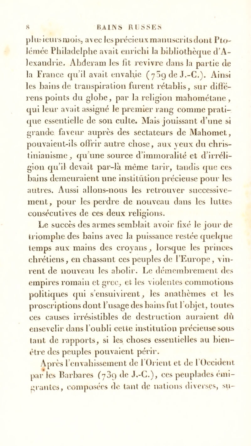 plusieurs mois, avec les précieux manuscrits dont Pto- lémée Philadelphe avait enrichi la bibliothèque d'A- lexandrie. Ahderam les fit revivre dans la partie de la France qu’il avait envahie (70g de J.-C.). Ainsi les bains de transpiration furent rétablis, sur diffé- rens points du globe, par la religion mahométane , qui leur avait assigné le premier rang comme prati- que essentielle de son culte. Mais jouissant d’une si grande faveur auprès cîes sectateurs de Mahomet, pouvaient-ils offrir autre chose, aux yeux du chris- tinianisme, qu'une source d’immoralité et d irréli- gion qu’il devait par-là même tarir, tandis que ces bains demeuraient une institution précieuse pour les autres. Aussi allons-nous les retrouver successive- ment, pour les perdre de nouveau dans les luttes consécutives de ces deux relisions. O Le succès des armes semblait avoir fixé le jour de triomphe des bains avec la puissance restée quelque temps aux mains des croyans, lorsque les princes chrétiens, en chassant ces peuples de l'Europe, vin- rent de nouveau les abolir. Le démembrement des empires romain et grec, et les violentes commotions politiques qui s ensuivirent, les anathèmes et les proscriptions dont l'usage des bains fut l’objet, toutes ces causes irrésistibles de destruction auraient dù ensevelir dans l’oubli cette institution précieuse sous tant de rapports, si les choses essentielles au bien- être des peuples pouvaient périr. Après 1 envahissement de 1 Orient et de 1 Occident par les Barbares (789 de J.-C.), ces peuplades émi- grantes, composées de. tant de nations diverses, su-