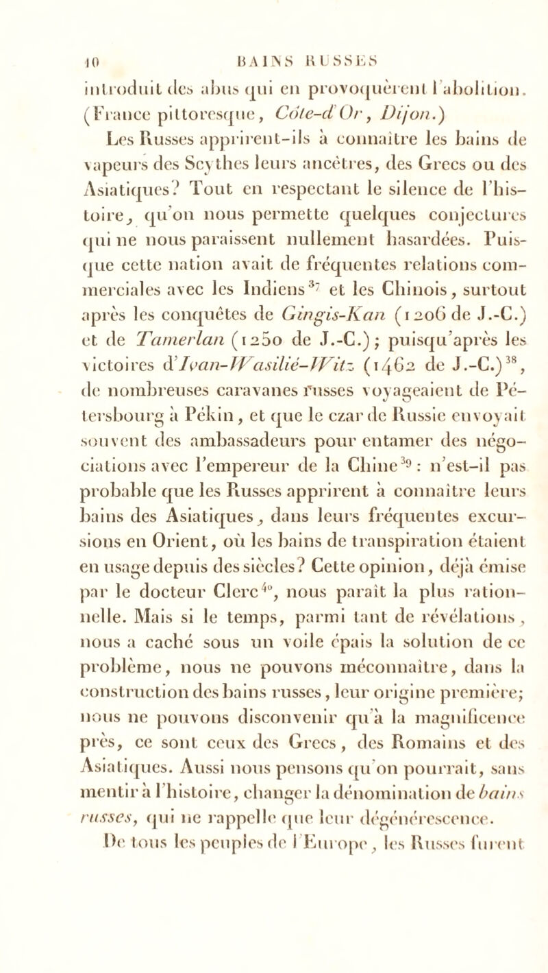 10 H Al IN S RUSSES i11tiodiiit des abus qui en provoquèrent I abolition. (France pittoresque, Cote-ci Or, Dijon.) Les Russes apprirent-ils à connaître les bains de vapeurs des Scythes leurs ancêtres, des Grecs ou des Asiatiques? Tout en respectant le silence de l’his- toire , qu'on nous permette quelques conjectures qui ne nous paraissent nullement hasardées. Puis- que cette nation avait de fréquentes relations com- merciales avec les Indiens37 et les Chinois, surtout après les conquêtes de Gingis-Kan (1206 de J.-C.) et de Tamerlan (1200 de J.-C.); puisqu’après les victoires d’Ivan-Wasiliê-lVitz (1462 de J.-C.)38, de nombreuses caravanes russes voyageaient de Pé- tersbourg à Pékin , et que le czarde Russie envoyait souvent des ambassadeurs pour entamer des négo- ciations avec l’empereur de la Chine39: n’est-il pas probable que les Piusses apprirent à connaître leurs bains des Asiatiques, dans leurs fréquentes excur- sions en Orient, où les bains de transpiration étaient en usage depuis des siècles? Cette opinion, déjà émise par le docteur Clerc4°, nous parait la plus ration- nelle. Mais si le temps, parmi tant de révélations, nous a caché sous un voile épais la solution de ce problème, nous ne pouvons méconnaître, dans la construction des bains russes, leur origine première; nous ne pouvons disconvenir qu’à la magnificence près, ce sont ceux des Grecs, des Romains et des Asiatiques. Aussi nous pensons qu'on pourrait, sans mentira 1 histoire, changer la dénomination de bains russes, qui ne rappelle que leur dégénérescence.