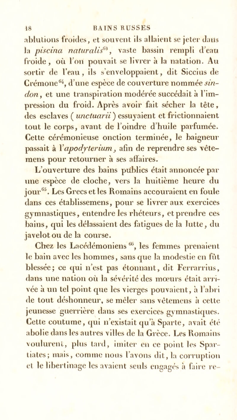 ablutions froides, et souvent ils allaient se jeter dans la piscina naturalisé, vaste bassin rempli d’eau froide, où l’on pouvait se livrer à la natation. Au sortir de l’eau, ils s’enveloppaient, dit Siccius de Crémone64, d’une espèce de couverture nommée sin- don, et une transpiration modérée succédait à l im- pression du froid. Après avoir fait sécher la tête, des esclaves ( unctuarii ) essuyaient et frictionnaient tout le corps, avant de l’oindre d’huile parfumée. Cette cérémonieuse onction terminée, le baigneur passait à Xapodyterium, afin de reprendre ses vête- mens pour retourner à ses affaires. L’ouverture des bains publics était annoncée par une espèce de cloche, vers la huitième heure du jour65. Les Grecs et les Romains accouraient en foule dans ces établissemens, pour se livrer aux exercices gymnastiques, entendre les rhéteurs, et prendre ces bains, qui les délassaient des fatigues de la lutte, du javelot ou de la course. Chez les Lacédémoniens œ, les femmes prenaient le bain avec les hommes, sans que la modestie en fût blessée; ce qui n’est pas étonnant, dit Ferrarrius, dans une nation où la sévérité des moeurs était arri- vée à un tel point que les vierges pouvaient, à l’abri de tout déshonneur, se mcler sans vêtemens à celte jeunesse guerrière dans ses exercices gymnastiques. Cette coutume, qui n’existait qu’à Sparte, avait été abolie dans les autres villes de la Grèce. Les Romains voulurent, plus tard, imiter en ce point les Spar- tiates; mais, comme nous l’avons dit, la corruption et le libertinage les avaient seuls engagés à faire re-