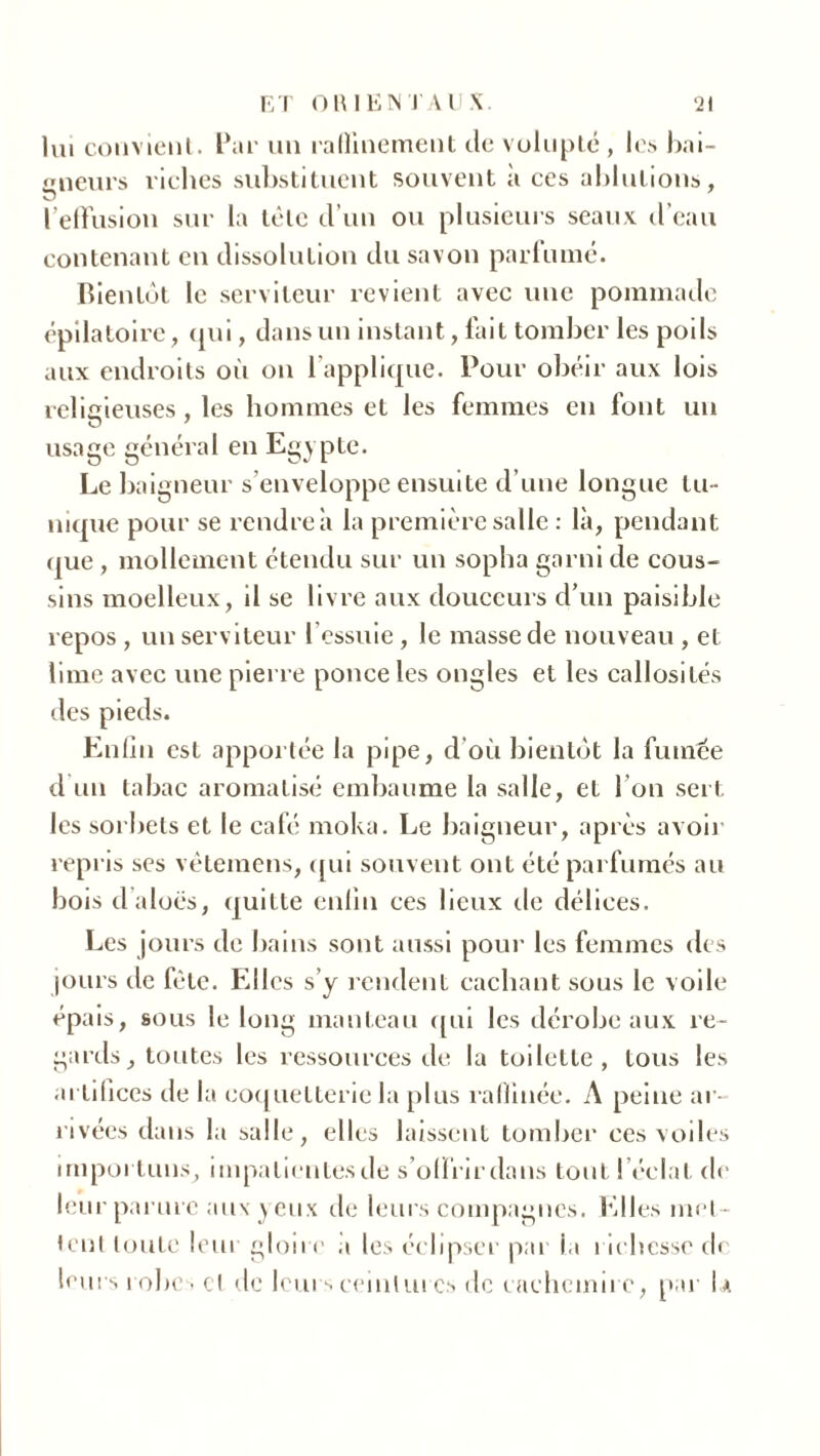 lui convient. Par un raflinement de volupté , le.s bai- gneurs riclies substituent souvent à ces ablutions, l’effusion sur la tète d’un ou plusieurs seaux d’eau contenant en dissolution du savon parfumé. Bientôt le serviteur revient avec une pommade épilatoire, qui, dans un instant, fait tomber les poils aux endroits où on l'applique. Pour obéir aux lois religieuses, les hommes et les femmes en font un usage général en Egypte. Le baigneur s’enveloppe ensuite d’une longue tu- nique pour se rendre à la première salle : là, pendant que , mollement étendu sur un sopha garni de cous- sins moelleux, il se livre aux douceurs d’un paisible repos , un serviteur l’essuie , le masse de nouveau , et lime avec une pierre ponce les ongles et les callosités des pieds. Enfin est apportée la pipe, d’où bientôt la fumée d un tabac aromatisé embaume la salle, et l’on sert les sorbets et le café moka. Le baigneur, après avoir repris ses vêtemens, qui souvent ont été parfumés au bois d’aloës, quitte enfin ces lieux de délices. Les jours de bains sont aussi pour les femmes des jours de fête. Elles s’y rendent cachant sous le voile épais, sous le long manteau qui les dérobe aux re- gards, toutes les ressources de la toilette, tous les artifices de la coquetterie la plus raffinée. A peine ar- rivées dans la salle, elles laissent tomber ces voiles importuns, impatientes de s’offrir dans tout l’éclat de leur parure aux yeux de leurs compagnes, filles met- tent toute leur gloire a les éclipser par la richesse de leurs robes et de leurs ceintures de cachemire, par U