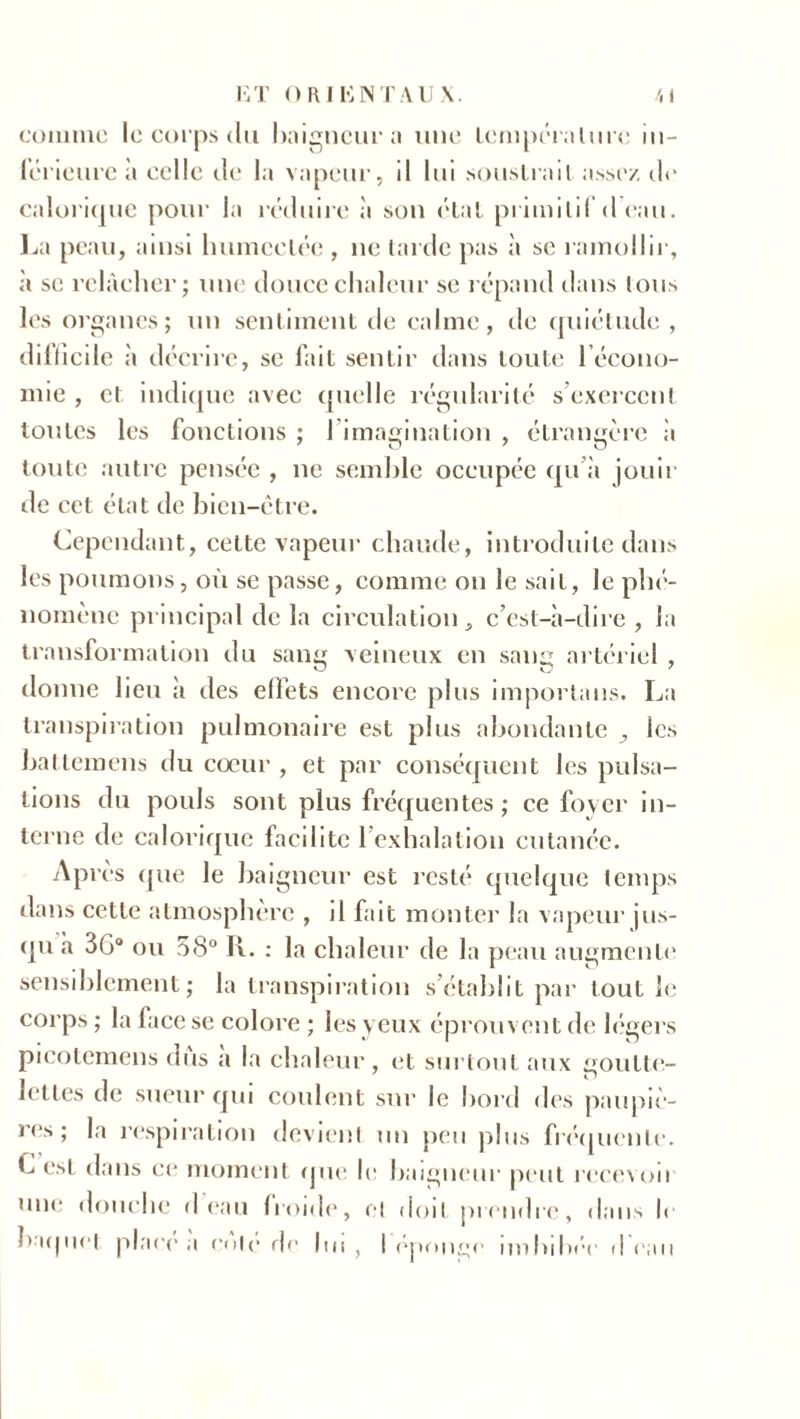 comme le corps du baigneur a une temperalurc in- férieure à celle de I;i vapeur, il lui souslrail assez de calorique pour la réduire à son élal primitif d eau. La peau, ainsi humectée , ne tarde pas à se ramollir, à se relâcher; une douce chaleur se répand dans tous les organes; un sentiment de calme, de quiétude , difficile à décrire, sc fait sentir dans toute l’écono- mie , et indique avec quelle régularité s’exercent toutes les fonctions ; 1 imagination , étrangère à toute autre pensée , ne semble occupée qu’à jouir de cet état de bien-ctre. Cependant, cette vapeur chaude, introduite dans les poumons, où se passe, comme on le sait, le phé- nomène principal de la circulation, c’est-à-dire , la transformation du sang veineux en sang artériel , donne heu à des effets encore plus importans. La transpiration pulmonaire est plus abondante les battemens du coeur, et par conséquent les pulsa- tions du pouls sont plus fréquentes; ce foyer in- terne de calorique faedite 1 exhalation cutanée. Après que le baigneur est resté quelque temps dans cette atmosphère , il fait monter la vapeur jus- qu à 36° ou 58° R. : la chaleur de la peau augmente sensiblement; la transpiration s’établit par tout le corps ; la face se colore ; les yeux éprouvent de légers pieotemens dus a la chaleur, et surtout aux goutte- lettes de sueur qui coulent sur le bord des paupiè- res; la respiration devient un peu plus fréquente. C est dans ce moment que le baigneur peut recevoii une douche d eau Iroide, et doit prendre, dans l< baquet place a cote de lui, I éponge imbibée d eau