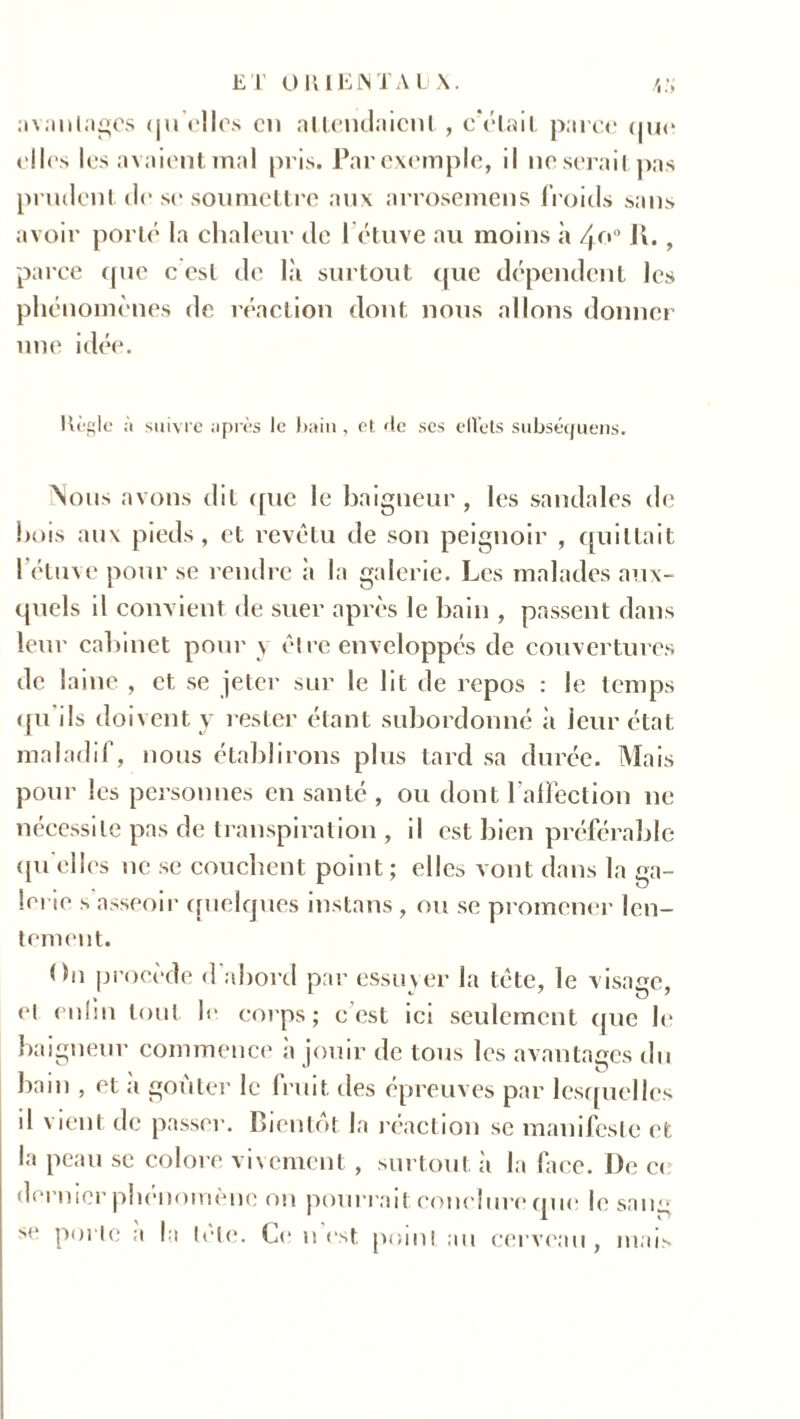 avantages qu elles en attendaient , cV*lail parce que elles les avaient mal pris. Par exemple, il ne serait pas prudent de se soumettre aux arrosemens froids sans avoir porté la chaleur de létuve au moins à /yu° U. , parce que c est de là surtout que dépendent les phénomènes de réaction dont nous allons donner une idée. Règle à suivre après le bain, et <He scs eiVets subséquens. Nous avons dit que le baigneur, les sandales de bois aux pieds, et revêtu de son peignoir , quittait l'étuve pour se rendre à la galerie. Les malades aux- quels il convient de suer après le bain , passent dans leur cabinet pour y être enveloppés de couvertures de laine , et se jeter sur le lit de repos : le temps qu'ils doivent y rester étant subordonné à leur état maladif, nous établirons plus tard sa durée. Mais pour les personnes en santé , ou dont l’affection ne nécessite pas de transpiration , il est bien préférable qu elles ne se couchent point ; elles vont dans la ga- lerie s asseoir quelques instans , ou se promener len- tement. On procède d'abord par essuyer la tête, le visage, el enfin tout le corps; c est ici seulement (pie le baigneur commence a jouir de tous les avantages du bain , et a goûter le fruit des épreuves par lesquelles il vient de passer. Bientôt la réaction se manifeste et la peau se colore vivement, surtout à la face. De c< dernier phénomène on pourrait conclure que le sang se porte a la tete. Ce n est point au cerveau, mais