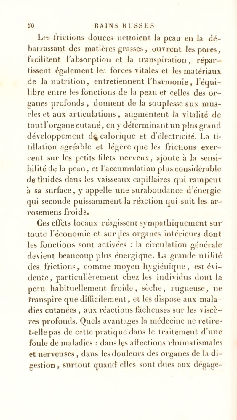 Les frictions douces nettoient la peau en la dé- barrassant des matières grasses, ouvrent les pores, facilitent 1 absorption et la transpiration, répar- tissent également Jec forces vitales et les matériaux de la nutrition, entretiennent l’harmonie, 1 équi- libre entre les fonctions de la peau et celles des or- ganes profonds , donnent de la souplesse aux mus- cles et aux articulations, augmentent la vitalité de tout l’organe cutané, en y déterminant un plus grand développement d^ calorique et d’électricité. La ti- tillation agréable et légère que les frictions exer- cent sur les petits blets nerveux, ajoute à la sensi- bilité de la peau, et l’accurntilation plus considérable de fluides dans les vaisseaux capillaires qui rampent à sa surface, y appelle une surabondance d énergie qui seconde puissamment la réaction qui suit les ar- rosemens froids. Ces effets locaux réagissent sympathiquement sur toute l'économie et sur .les organes intérieurs dont les fonctions sont activées : la circulation générale devient beaucoup plus énergique. La grande utilité des frictions, comme moyen hygiénique, est évi- dente, particulièrement chez les individus dont la peau habituellement froide, sèche, rugueuse, ne transpire que difficilement, et les dispose aux mala- dies cutanées , aux réactions fâcheuses sur les viscè- res profonds. Quels avantages la médecine ne retire- t-elle pas de celte pratique dans le traitement d’une foule de maladies : dans les affections rhumatismales et nerveuses , dans les douleurs des organes de la di- gestion, surtout quand elles sont dues aux dégage-