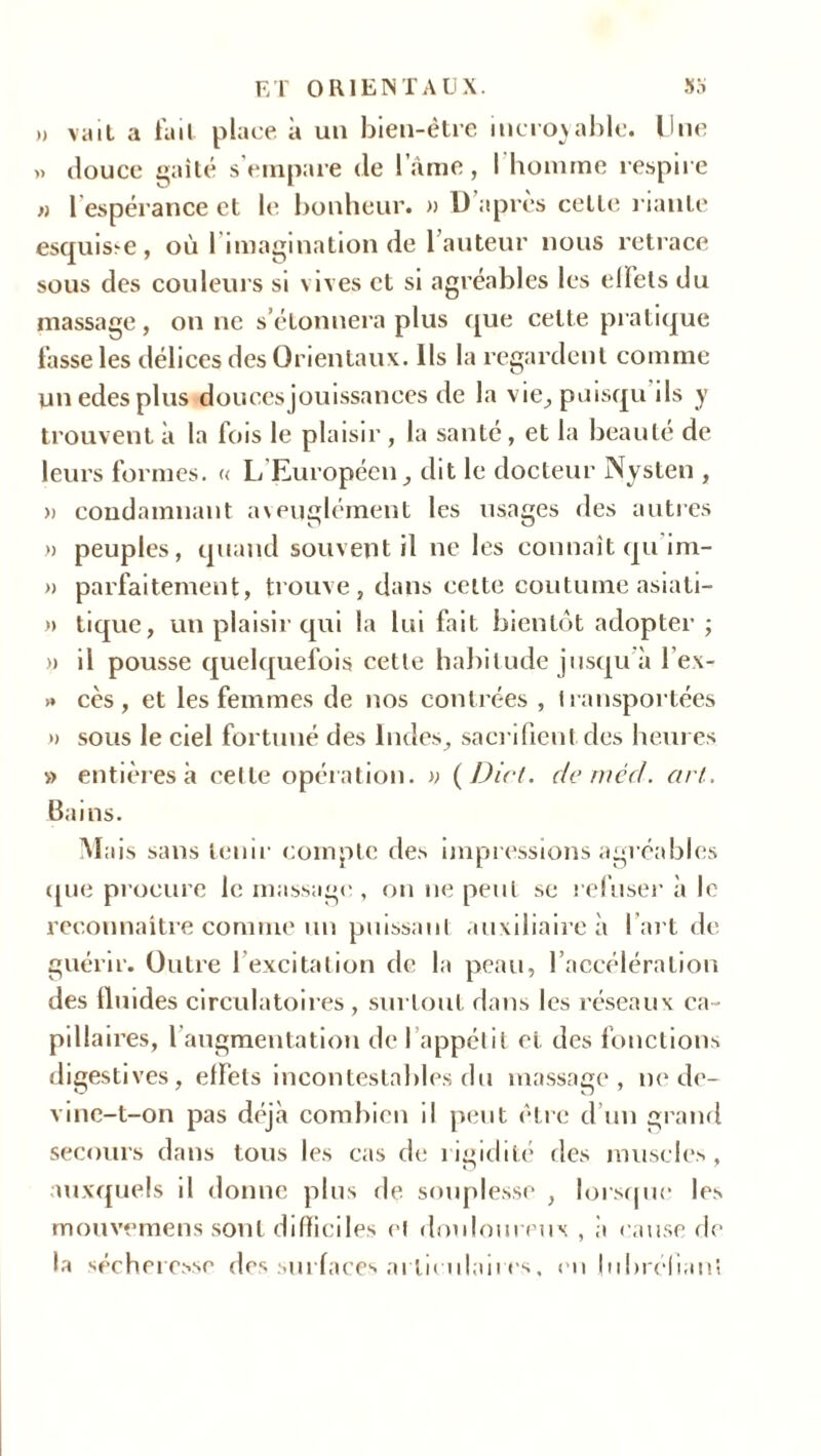 » vait a fait place à un bien-être incroyable. Une >» douce gaîté s’empare de lame, l'homme respire » l’espérance et le bonheur. » U après celte riante esquisse, où l’imagination de 1 auteur nous retrace sous des couleurs si vives et si agréables les effets du massage, on ne s’étonnera plus que cette pratique fasse les délices des Orientaux. Ils la regardent comme unedesplus douces jouissances de la vie, puisqu ils y trouvent à la fois le plaisir , la santé, et la beauté de leurs formes. « L’Européen, dit le docteur Nysten , » condamnant a\euglément les usages des autres » peuples, quand souvent il ne les connaît qu im- » parfaitement, trouve, dans cette coutume asiati- » tique, un plaisir qui la lui fait bientôt adopter ; » il pousse quelquefois cette habitude jusqu à lex- >» cès , et les femmes de nos contrées , transportées » sous le ciel fortuné des Indes, sacrifient des heures » entières à celle opération. » ( Dict. de rned. art. Bains. Mais sans tenir compte des impressions agréables que procure le massage, on ne peut se refuser à le reconnaître comme un puissant auxiliaire à I art de guérir. Outre l’excitation de la peau, l’accélération des fluides circulatoires , surtout dans les réseaux ca~ pillâmes, l’augmentation de l’appétit et des fonctions digestives, effets incontestables du massage, ne de- vine-t-on pas déjà combien il peut être d’un grand secours dans tous les cas de rigidité des muscles, auxquels il donne plus de souplesse , lorsque les mouvemens sont difficiles et douloureux , à cause de la sécheresse des surfaces articulaires, en jubréliant