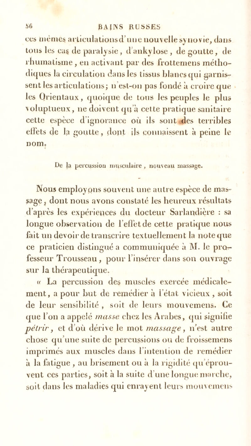 ces même* arliculationsd’une nouvelle synovie, clans tous les ca§ de paralysie , d ankylosé , de goutte , de rhumatisme , en activant par des frottemens métho- diques la circulation dans les tissus blancs qui garnis- sent les articulations; n est-on pas fondé à croire que les Orientaux, quoique de tous les peuples le plus voluptueux, ne doivent qu'à cette pratique sanitaire cette espèce d ignorance où ils sont ,des terribles effets de la goutte, dont ils connaissent à peine le nom» De la percussion musculaire, nouveau massage. Nous employons souvent une autre espèce de mas- sage, dont nous avons constaté les heureux résultats d’après les expériences du docteur Sarlandière : sa longue observation de l’effet de cette pratique nous fait un devoir de transcrire textuellement la note que ce praticien distingué a communiquée à M. le pro- fesseur Trousseau , pour l'insérer dans son ouvrage sur la thérapeutique. <c La percussion des muscles exercée médicale- ment, a pour but de remédier à l'état vicieux , soit de leur sensibilité , soit de leurs mouvemens. Ce que l’on a appelé masse chez les Arabes, qui signifie pétrir, et d’où dérive le mot massage, n’est autre chose qu’une suite de percussions ou de froissemens imprimés aux muscles dans l'intention de remédier à la fatigue , au brisement ou à la rigidité qu’éprou- vent ces parties, soit à la suite d une longue marche, soit dans les maladies qui enrayent leurs mouvemens