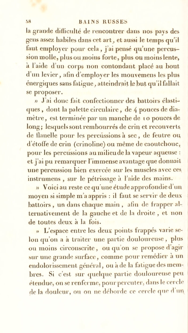 la grande difficulté de rencontrer dans nos pays des gens assez habiles dans cet art, et aussi le temps qu’il faut employer pour cela , j’ai pensé qu’une percus- sion molle, plus ou moins forte, plus ou moins lente, à 1 aide d'un corps non contondant placé au bout d’un levier, afin d employer les mouvemens les plus énergiques sans fatigue, atteindrait le but qu’il fallait se proposer. » J ai donc fait confectionner des battoirs élasti- ques , dont la palette circulaire, de 4 pouces de dia- mètre, est terminée par un manche de to pouces de long; lesquels sont rembourrés de crin et recouverts de llanelle pour les percussions à sec, de feutre ou d'étoffe de crin (crinoline) ou même de caoutchouc, pour les percussions aumilicude la vapeur aqueuse : et j’ai pu remarquer l’immense avantage que donnait une percussion bien exercée sur les muscles avec ces instrumens , sur le pétrissage à l’aide des mains. » Voici au reste ce qu’une étude approfondie d un moyen si simple m a appris : il faut se servir de deux battoirs , un dans chaque main , aliu de frapper al- ternativement de la gauche et de la droite , et non de toutes deux à la fois. » L’espace entre les deux points frappés varie se- lon qu’on a à traiter une partie douloureuse, plus ou moins circonscrite, ou qu’on se propose d’agir sur une grande surface, comme pour remédier a un endolorissement général, ou à de la fatigue des mem- bres. Si c’est sur quelque partie douloureuse peu étendue, on se renferme, pour percuter, dans le cercle de la douleur, ou on ne déborde ce cercle que d un