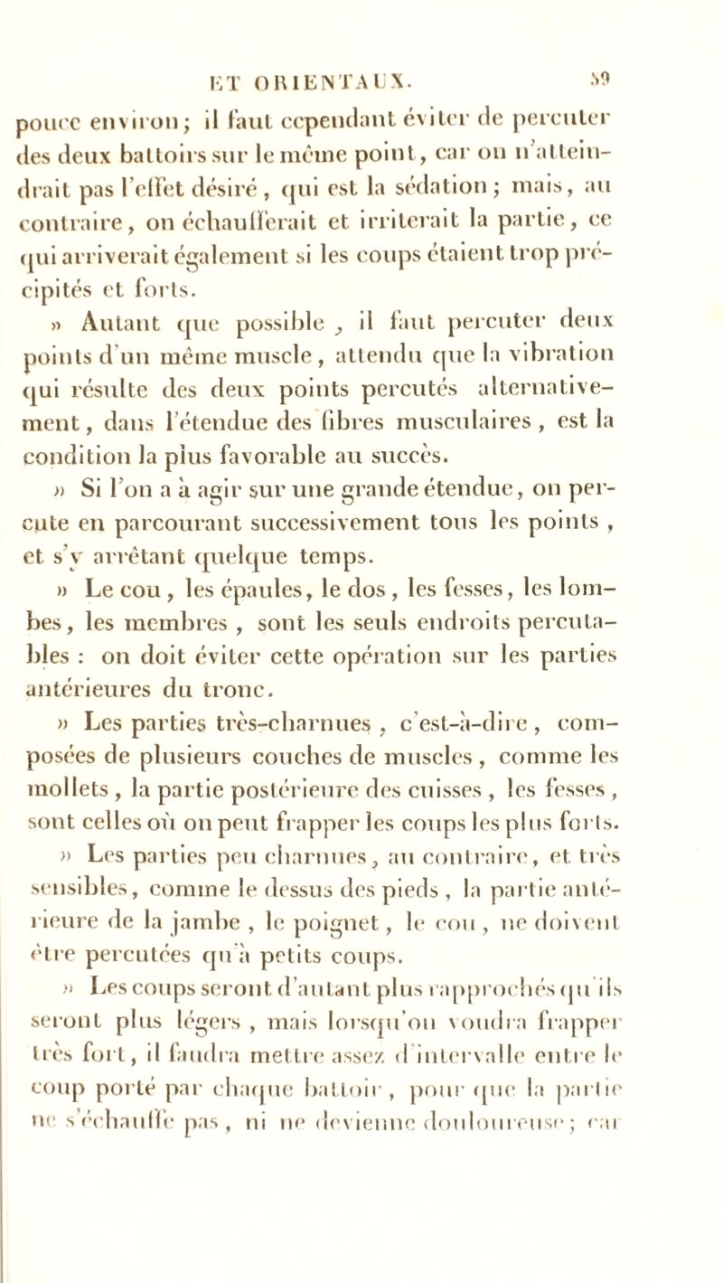 pouce environ; il faut cependant éviter de percuter des deux battoirs sur le même point, car on n attein- drait pas l’elFet désiré , qui est la sédation; mais, au contraire, on échaulï’erait et irriterait la partie, ce qui arriverait également si les coups étaient trop pré- cipités et forts. » Autant que possible il faut percuter deux points d’un même muscle, attendu que la vibration qui résulte des deux points percutés alternative- ment , dans l’étendue des libres musculaires , est la condition la plus favorable au succès. » Si l’on a à agir sur une grande étendue, on per- cute en parcourant successivement tous les points , et s v arrêtant quelque temps. » Le cou, les épaules, le dos , les fesses, les lom- bes, les membres , sont les seuls endroits perçu ta- bles : on doit éviter cette opération sur les parties antérieures du tronc. » Les parties très-charnues , c’est-à-dire , com- posées de plusieurs couches de muscles , comme les mollets , la partie postérieure des cuisses , les fesses , sont celles où on peut frapper les coups les plus forts. » Les parties peu charnues, au contraire, et très sensibles, comme le dessus des pieds , la partie anté- rieure de la jambe , le poignet, le cou, ne doivent être percutées qu à petits coups. » Les coups seront d’autant plus rapprochés qu ils seront plus légers, mais lorsqu’on voudra frapper très fort, d faudra mettre assez, d intervalle entre le coup porté par chaque battoir, pour que la partie ne s échauffe pas , ni nedevienncdouloureu.se; rai