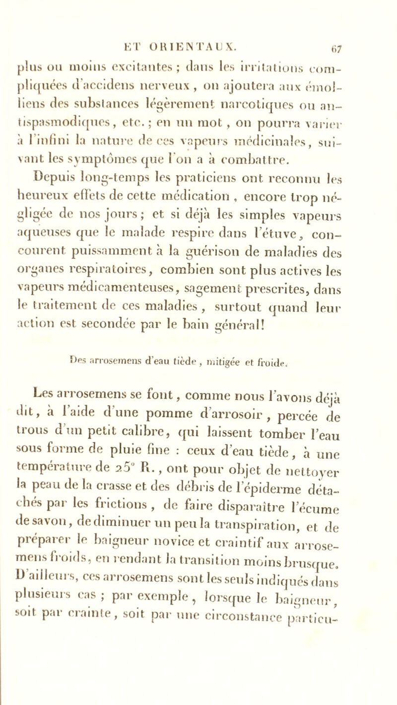 ET OR IE N TA 1) X. plus ou moins excitantes; dans les irritations com- pliquées d’accidens nerveux, on ajoutera aux émoi- liens des substances légèrement narcotiques ou an- tispasmodiques, ete. ; en un mot , on pourra varier à I infini la nature de ces vapeurs médicinales, sui- vant les symptômes que I on a à combattre. Depuis long-temps les praticiens ont reconnu les heureux effets de cette médication , encore trop né- gligée de nos jours; et si déjà les simples vapeurs aqueuses que le malade respire dans l'étuve, con- courent puissamment à la guérison de maladies des organes respiratoires, combien sont plus actives les vapeurs médicamenteuses, sagement prescrites, dans le traitement de ces maladies , surtout quand leur action est secondée par le bain général! Des arrosemens d'eau tiède , mitigée et froide. Les arrosemens se font, comme nous l’avons déjà dit, à l’aide d'une pomme d’arrosoir, percée de trous d’un petit calibre, qui laissent tomber l’eau sous forme de pluie fine : ceux d’eau tiède, à une température de a5u R., ont pour objet de nettoyer la peau de la crasse et des débris de l’épiderme déta- chés par les frictions , de faire disparaître l’écume de savon, de diminuer un peu la transpiration, et de préparer le baigneur novice et craintif aux arrose- mens froids, en rendant la transition moins brusque. D’ailleurs, ces arrosemens sont les seuls indiqués dans plusieurs cas; par exemple, lorsque le baigneur, soit par crainte, soit par une circonstance pnrticu-