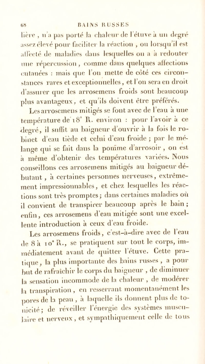 hère , n a pas porté la chaleur de I étuve à un degré assez élevé pour faciliter la réaction , ou lorsqu il est alïéelé de maladies dans lesquelles on a à redouter une répercussion, comme dans quelques affections cutanées : mais que I ou mette de coté ces circon- stances rares et exceptionnelles, et I on sera en droit d’assurer que les arrosemens froids sont beaucoup plus avantageux, et qu ils doivent être préférés. Les arrosemens mitigés se font avec de l’eau a une température de'18° K. environ : pour l'avoir à ce •degré, il suffit au baigneur d’ouvrir à la fois le ro- binet d’eau tiède et celui d’eau froide ; par le mé- lange qui se fait dans la pomme d’arrosoir , on est à même d’obtenir des températures variées. Nous conseillons ces arrosemens mitigés au baigneur dé- butant , à certaines personnes nerveuses, extrême- ment impressionnables, et chez lesquelles les réac- tions sont très promptes; dans certaines maladies où il convient de transpirer beaucoup après le bain ; enfin, ces arrosemens d’eau mitigée sont une excel- lente introduction à ceux d eau froide. Les arrosemens froids, c’est-à-dire avec de 1 eau de 8 à to°ÎL, se pratiquent sur tout le corps, im- médiatement avant de quitter 1 étuve. Cette pra- tique, la plus importante des bains russes , a pour but de rafraîchir le corps du baigneur , de diminuer la sensation incommode de la chaleur , de modeiei la transpiration , en resserrant momentanément les pores de la peau , à laquelle ils donnent plus de to- nicité; de réveiller l’énergie des systèmes muscu- iaire et nerveux, et sympathiquement celle de tous