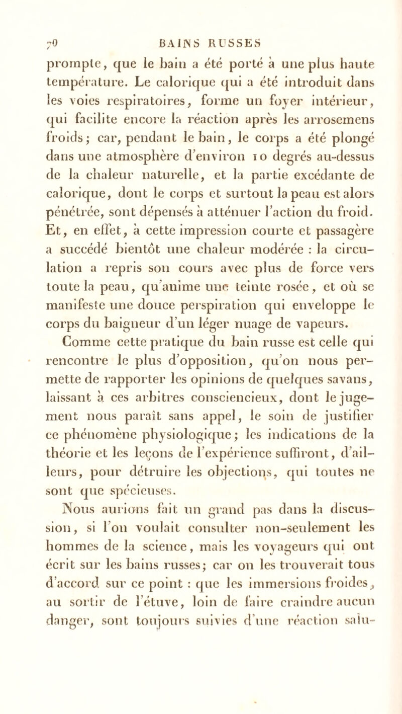 prompte, que le bain a été porté à une plus haute température. Le calorique qui a été introduit dans les voies respiratoires, forme un foyer intérieur, qui facilite encore la réaction après les arrosemens froids; car, pendant le bain, le corps a été plongé dans une atmosphère d’environ io degrés au-dessus de la chaleur naturelle, et la partie excédante de calorique, dont le corps et surtout la peau est alors pénétrée, sont dépensés à atténuer l’action du froid. Et, en effet, à cette impression courte et passagère a succédé bientôt une chaleur modérée : la circu- lation a repris son cours avec plus de force vers toute la peau, qu’anime une teinte rosée, et où se manifeste une douce perspiration qui enveloppe le corps du baigneur d’un léger nuage de vapeurs. Comme cette pratique du bain russe est celle qui rencontre le plus d’opposition, qu’on nous per- mette de rapporter les opinions de quelques savans, laissant à ces arbitres consciencieux, dont le juge- ment nous paraît sans appel, le soin de justifier ce phénomène physiologique ; les indications de la théorie et les leçons de l’expérience suffiront, d’ail- leurs, pour détruire les objections, qui toutes ne sont que spécieuses. Nous aurions fait un grand pas dans la discus- sion, si I on voulait consulter non-seulement les hommes de la science, mais les voyageurs qui ont écrit sur les bains russes; car on les trouverait tous d’accord sur ce point : que les immersions froides, au sortir de l’étuve, loin de faire craindre aucun danger, sont toujours suivies d une réaction sain-