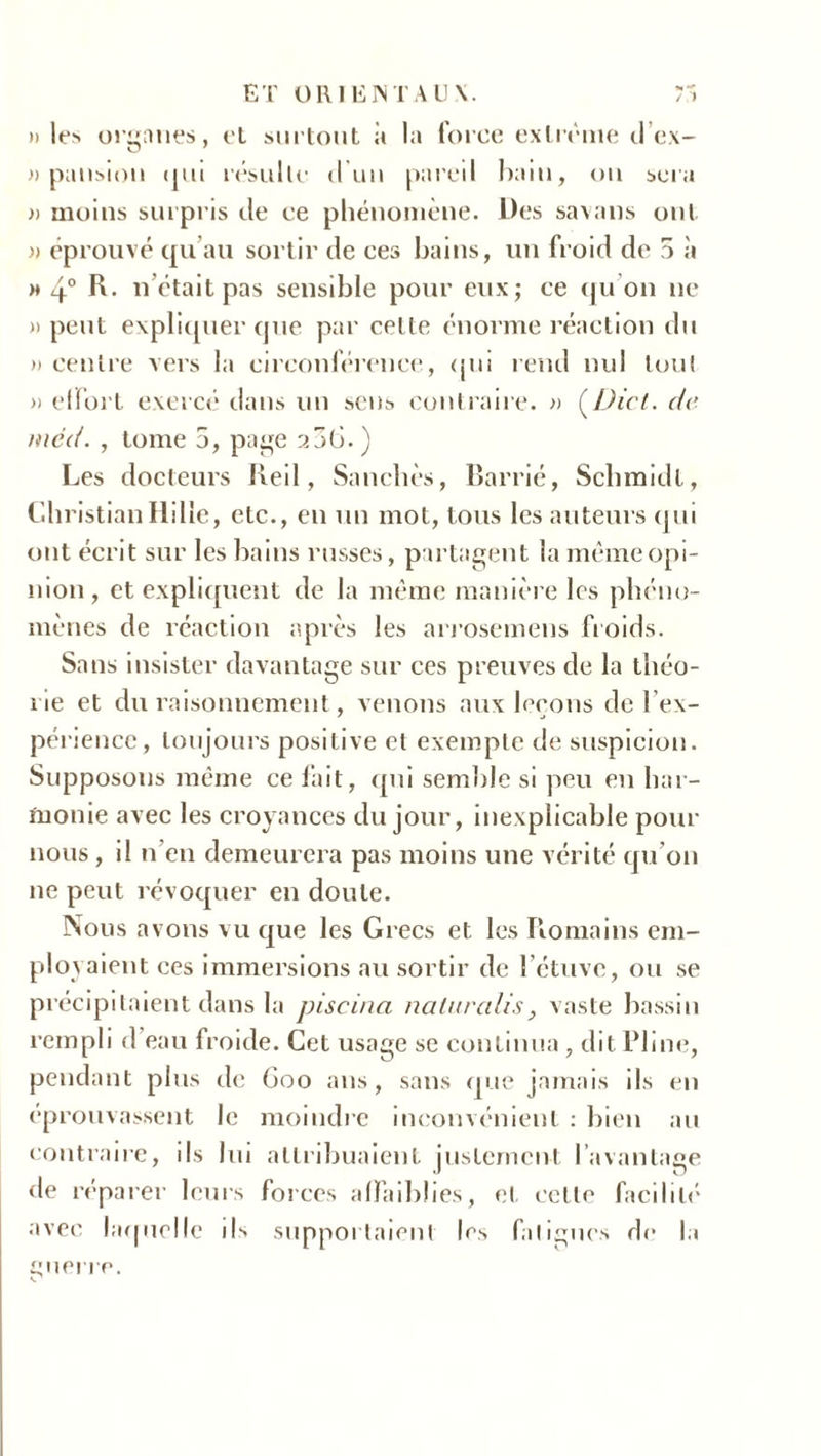 ET ORIENTAUX. T-! » les organes, et surtout à la force extrême d’ex- » pansiou qui résulte d'un pareil bain, ou sera )) moins surpris de ce phénomène. Des savans ont » éprouvé qu’au sortir de ces bains, un froid de 5 à m 4° R. n otait pas sensible pour eux; ce qu on ne » peut expliquer que par cel le énorme réaction du » centre vers la circonférence, qui rend nul tout » effort exercé dans un sens contraire. » (.Dict. de mcd. , tome 5, page 256. ) Les docteurs Red, Sancbès, Barrié, Schmidt, ChristianHille, etc., en un mot, tous les auteurs qui ont écrit sur les bains russes, partagent la même opi- nion, et expliquent de la même manière les phéno- mènes de réaction après les arrosemens froids. Sans insister davantage sur ces preuves de la théo- rie et du raisonnement, venons aux leçons de l’ex- périence, toujours positive et exempte de suspicion. Supposons même ce fait, qui semble si peu en har- monie avec les croyances du jour, inexplicable pour nous , il n’en demeurera pas moins une vérité qu’on 11e peut révoquer en doute. Nous avons vu que les Grecs et les Romains em- ploi aient ces immersions au sortir de l’étuve, ou se précipitaient dans la piscina naturalis, vaste bassin rempli d eau froide. Cet usage se continua, dit Pline, pendant plus de 600 ans, sans que jamais ils en éprouvassent le moindre inconvénient : bien au contraire, ils lui attribuaient justement l’avantage de réparer leurs forces affaiblies, et cette facilité avec laquelle ils supportaient les fatigues de la guerre.