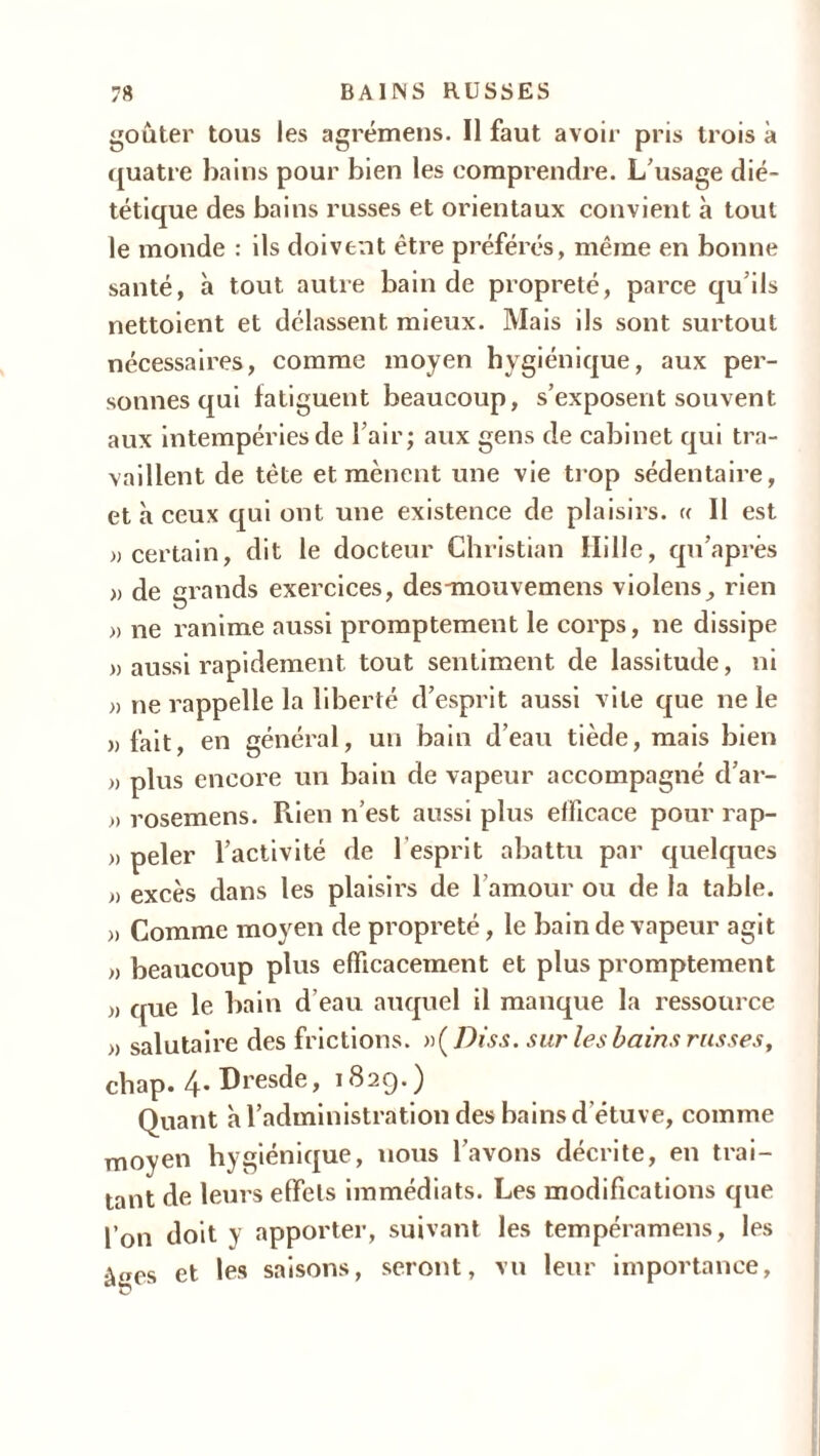 goûter tous les agrémens. Il faut avoir pris trois à quatre bains pour bien les comprendre. L'usage dié- tétique des bains russes et orientaux convient à tout le monde : ils doivent être préférés, même en bonne santé, à tout autre bain de propreté, parce qu’ils nettoient et délassent mieux. Mais ils sont surtout nécessaires, comme moyen hygiénique, aux per- sonnes cjui fatiguent beaucoup, s’exposent souvent aux intempéries de l’air; aux gens de cabinet qui tra- vaillent de tète et mènent une vie trop sédentaire, et à ceux qui ont une existence de plaisirs. « Il est «certain, dit le docteur Christian Hille, qu’a près « de grands exercices, des-mouvemens violens, rien » ne ranime aussi promptement le corps, ne dissipe « aussi rapidement tout sentiment de lassitude, ni « ne rappelle la liberté d’esprit aussi vite que ne le «fait, en général, un bain d’eau tiède, mais bien « plus encore un bain de vapeur accompagné d’ar- » rosemens. Piien n’est aussi plus efficace pour rap- « peler l’activité de l’esprit abattu par quelques « excès dans les plaisirs de l’amour ou de la table. » Comme moyen de propreté, le bain de vapeur agit « beaucoup plus efficacement et plus promptement « que le bain d eau auquel il manque la ressource « salutaire des frictions. n(Diss. sur les bains russes, chap. 4- Dresde, 182g.) Quant à l’administration des bains d’étuve, comme moyen hygiénique, nous l’avons décrite, en trai- tant de leurs effets immédiats. Les modifications que l’on doit y apporter, suivant les tempéramens, les à«es et les saisons, seront, vu leur importance,