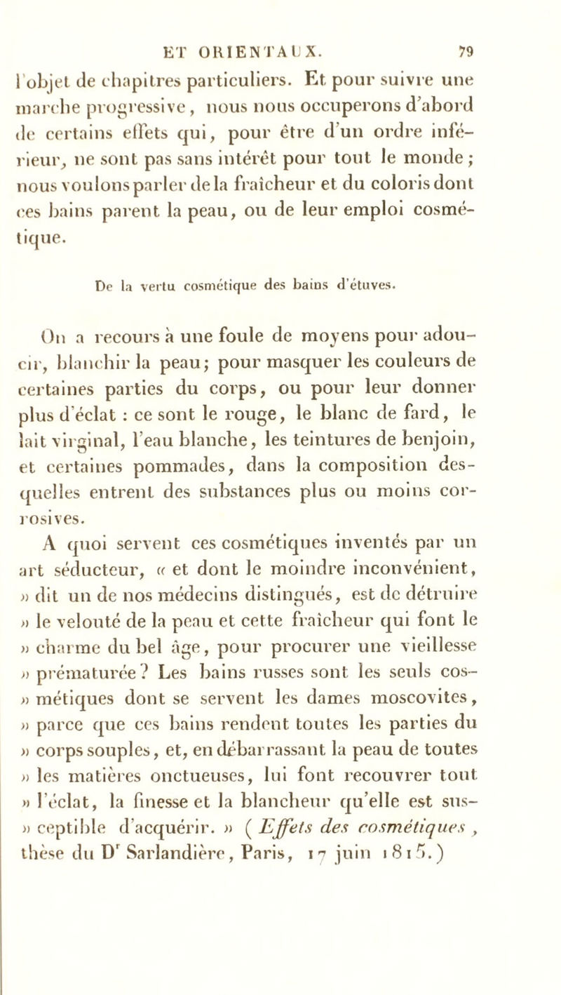 1 objet de chapitres particuliers. Et pour suivre uue marche progressive, nous nous occuperons d’abord de certains effets qui, pour être d’un ordre infé- rieur, ne sont pas sans intérêt pour tout le monde ; nous voulons parler delà fraîcheur et du coloris dont ces bains parent la peau, ou de leur emploi cosmé- tique. De la vertu cosmétique des bains d’étuves. On a recours à une foule de moyens pour adou- cir, blanchir la peau; pour masquer les couleurs de certaines parties du corps, ou pour leur donner plus d'éclat : ce sont le rouge, le blanc de fard, le lait virginal, l’eau blanche, les teintures de benjoin, et certaines pommades, dans la composition des- quelles entrent des substances plus ou moins cor- rosives. A quoi servent ces cosmétiques inventés par un art séducteur, a et dont le moindre inconvénient, » dit un de nos médecins distingués, est de détruire » le velouté de la peau et cette fraîcheur qui font le » charme du bel âge, pour procurer une vieillesse » prématurée? Les bains russes sont les seuls cos- » métiques dont se servent les dames moscovites, » parce que ces bains rendent toutes les parties du » corps souples, et, en débarrassant la peau de toutes » les matières onctueuses, lui font recouvrer tout » l’éclat, la finesse et la blancheur qu elle est sus- » ceptible d’acquérir. » ( Effets des cosmétiques , thèse du D' Sarlandière, Paris, 17 juin 181 fi.)